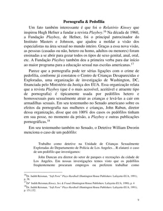Pornografia & Pedofilia
   Um fato também interessante é que foi o Relatório Kinsey que
inspirou Hugh Hefner a fundar a revista Playboy.16 Na década de 1960,
a Fundação Playboy, de Hefner, foi o principal patrocinador do
Instituto Masters e Johnson, que ajudou a moldar a visão dos
especialistas na área sexual no mundo inteiro. Graças a essa nova visão,
as pessoas (casadas ou não, hetero ou homo, adultos ou menores) foram
ensinadas a se abrir para gozar todos os tipos de sexo genital, anal, oral,
etc. A Fundação Playboy também deu a primeira verba para dar início
ao maior programa para a educação sexual nas escolas americanas.17
   Parece que a pornografia pode ter sérias ligações com o crime de
pedofilia, conforme já constatou o Centro de Crianças Desaparecidas e
Exploradas, uma organização de investigação de Washington, DC,
financiada pelo Ministério da Justiça dos EUA. Essa organização relata
que a revista Playboy (que é o mais acessível, aceitável e atraente tipo
de pornografia) é tipicamente usada por pedófilos hetero e
homossexuais para sexualmente atrair as crianças e levá-las a cair em
armadilhas sexuais. Em seu testemunho no Senado americano sobre os
efeitos da pornografia nas mulheres e crianças, John Rabun, diretor
dessa organização, disse que em 100% dos casos os pedófilos tinham
em sua posse, no momento da prisão, a Playboy e outras publicações
pornográficas.18
   Em seu testemunho também no Senado, o Detetive William Dworin
menciona o caso de um pedófilo:

              Trabalho como detetive na Unidade de Crianças Sexualmente
           Exploradas do Departamento de Polícia de Los Angeles… R elatarei o caso
           de um pedófilo que investigamos:
               John Duncan era diretor do setor de parques e recreações da cidade de
           Los Angeles. Em nossas investigações temos visto que os pedófilos
           freqüentemente procuram empregos ou preferem trabalhar como

16
   Dr. Judith Reisman, “Soft Porn” Plays Hardball (Huntington House Publishers: Lafayette-EUA, 1991),
p. 38.
17
     Drª Judith Reisman, Kinsey, Sex & Fraud (Huntington House Publishers: Lafayette-EUA, 1990), p. 4
18
   Dr. Judith Reisman, “Soft Porn” Plays Hardball (Huntington House Publishers: Lafayette-EUA, 1991),
p. 151,152.


                                                                                                        9
 