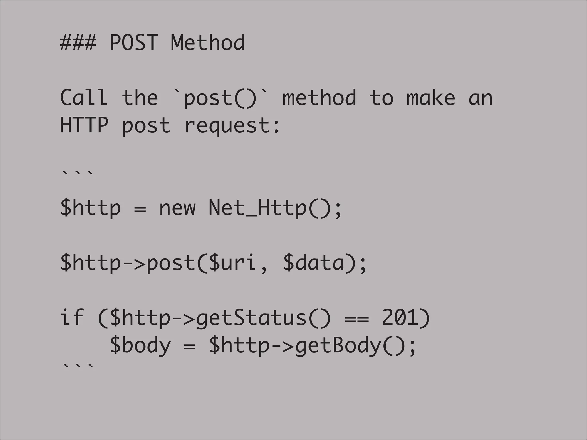 ### POST Method

Call the `post()` method to make an
HTTP post request:

```
$http = new Net_Http();

$http->post($uri, $data);

if ($http->getStatus() == 201)
    $body = $http->getBody();
```
 