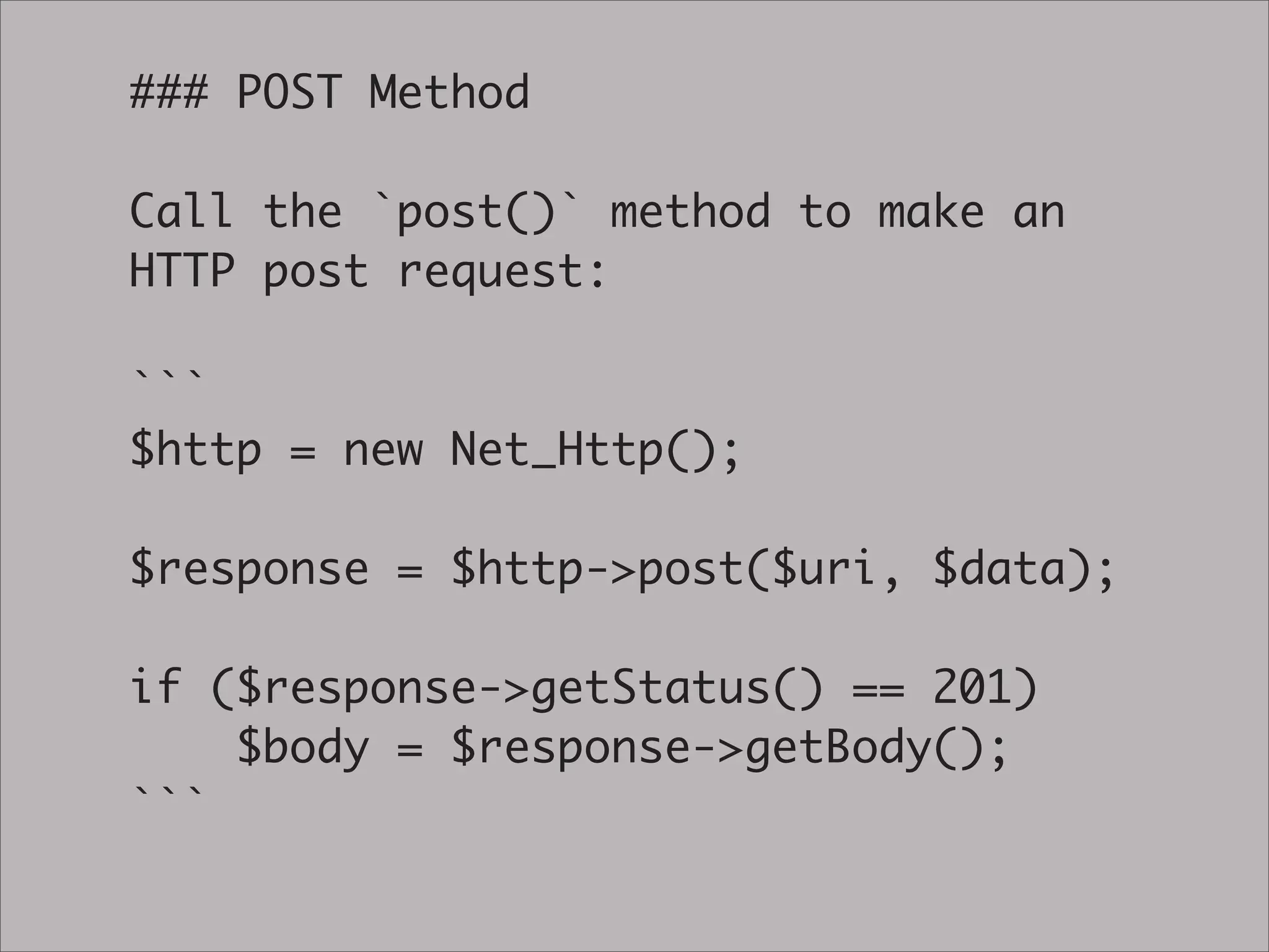 ### POST Method

Call the `post()` method to make an
HTTP post request:

```
$http = new Net_Http();

$response = $http->post($uri, $data);

if ($response->getStatus() == 201)
    $body = $response->getBody();
```
 