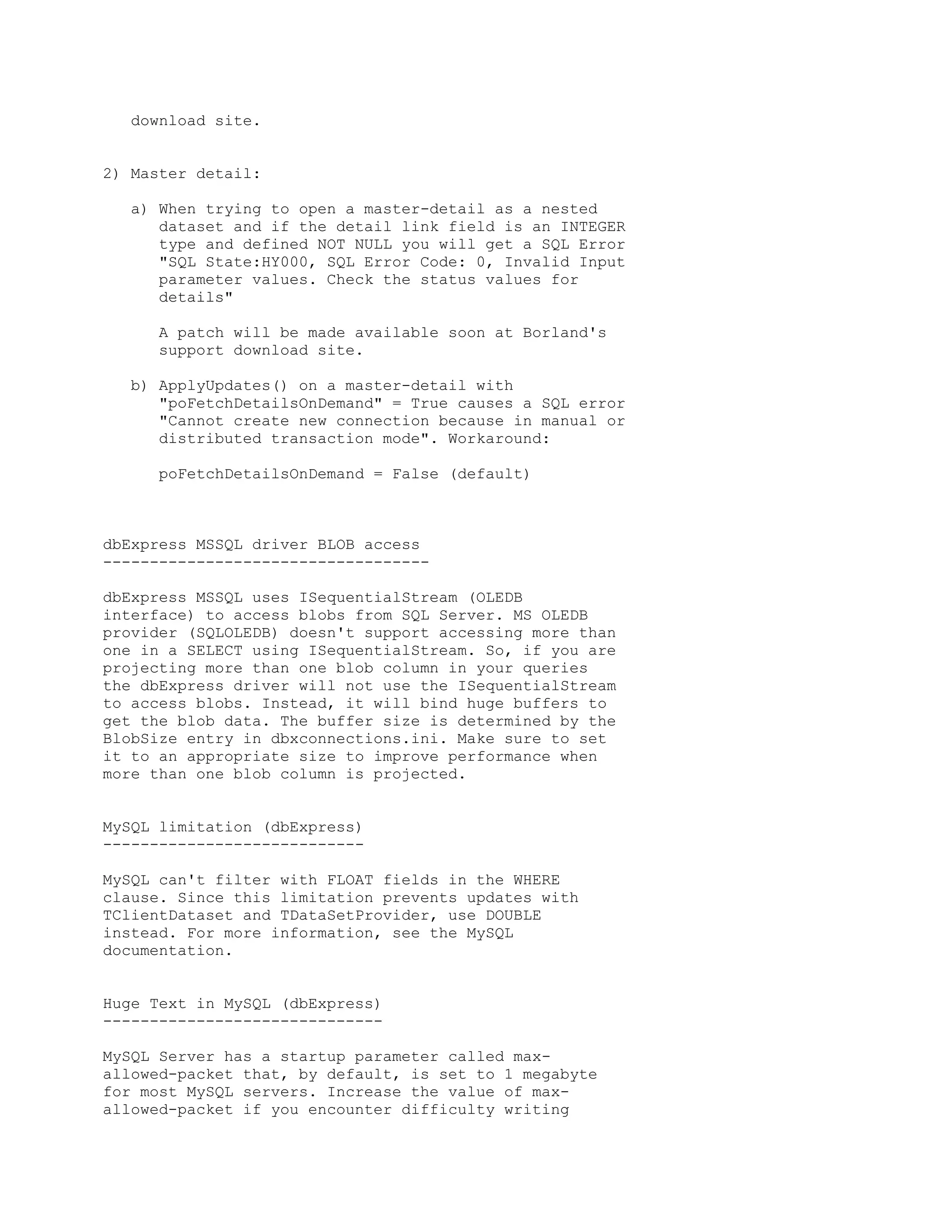 download site.


2) Master detail:

   a) When trying to open a master-detail as a nested
      dataset and if the detail link field is an INTEGER
      type and defined NOT NULL you will get a SQL Error
      "SQL State:HY000, SQL Error Code: 0, Invalid Input
      parameter values. Check the status values for
      details"

      A patch will be made available soon at Borland's
      support download site.

   b) ApplyUpdates() on a master-detail with
      "poFetchDetailsOnDemand" = True causes a SQL error
      "Cannot create new connection because in manual or
      distributed transaction mode". Workaround:

      poFetchDetailsOnDemand = False (default)



dbExpress MSSQL driver BLOB access
-----------------------------------

dbExpress MSSQL uses ISequentialStream (OLEDB
interface) to access blobs from SQL Server. MS OLEDB
provider (SQLOLEDB) doesn't support accessing more than
one in a SELECT using ISequentialStream. So, if you are
projecting more than one blob column in your queries
the dbExpress driver will not use the ISequentialStream
to access blobs. Instead, it will bind huge buffers to
get the blob data. The buffer size is determined by the
BlobSize entry in dbxconnections.ini. Make sure to set
it to an appropriate size to improve performance when
more than one blob column is projected.


MySQL limitation (dbExpress)
----------------------------

MySQL can't filter with FLOAT fields in the WHERE
clause. Since this limitation prevents updates with
TClientDataset and TDataSetProvider, use DOUBLE
instead. For more information, see the MySQL
documentation.


Huge Text in MySQL (dbExpress)
------------------------------

MySQL Server has a startup parameter called max-
allowed-packet that, by default, is set to 1 megabyte
for most MySQL servers. Increase the value of max-
allowed-packet if you encounter difficulty writing
 