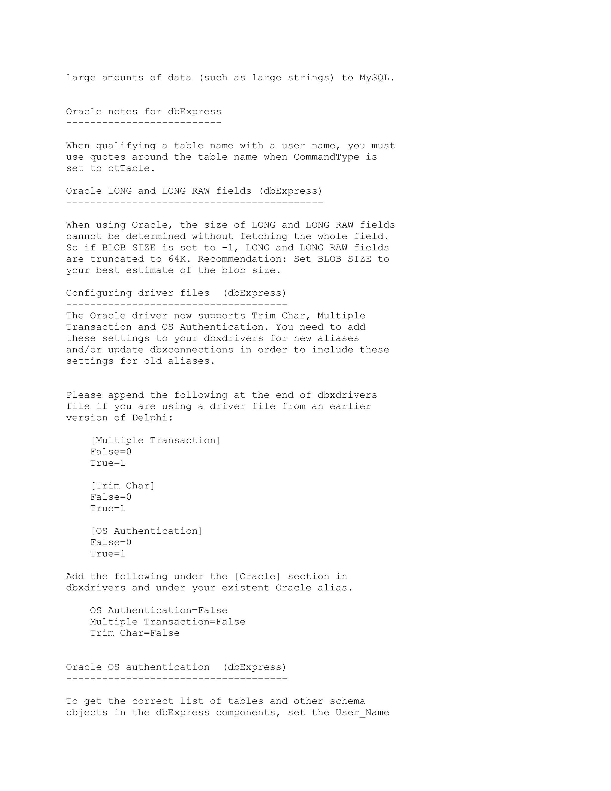 large amounts of data (such as large strings) to MySQL.


Oracle notes for dbExpress
--------------------------

When qualifying a table name with a user name, you must
use quotes around the table name when CommandType is
set to ctTable.

Oracle LONG and LONG RAW fields (dbExpress)
-------------------------------------------

When using Oracle, the size of LONG and LONG RAW fields
cannot be determined without fetching the whole field.
So if BLOB SIZE is set to -1, LONG and LONG RAW fields
are truncated to 64K. Recommendation: Set BLOB SIZE to
your best estimate of the blob size.

Configuring driver files (dbExpress)
-------------------------------------
The Oracle driver now supports Trim Char, Multiple
Transaction and OS Authentication. You need to add
these settings to your dbxdrivers for new aliases
and/or update dbxconnections in order to include these
settings for old aliases.


Please append the following at the end of dbxdrivers
file if you are using a driver file from an earlier
version of Delphi:

    [Multiple Transaction]
    False=0
    True=1

    [Trim Char]
    False=0
    True=1

    [OS Authentication]
    False=0
    True=1

Add the following under the [Oracle] section in
dbxdrivers and under your existent Oracle alias.

    OS Authentication=False
    Multiple Transaction=False
    Trim Char=False


Oracle OS authentication (dbExpress)
-------------------------------------

To get the correct list of tables and other schema
objects in the dbExpress components, set the User_Name
 