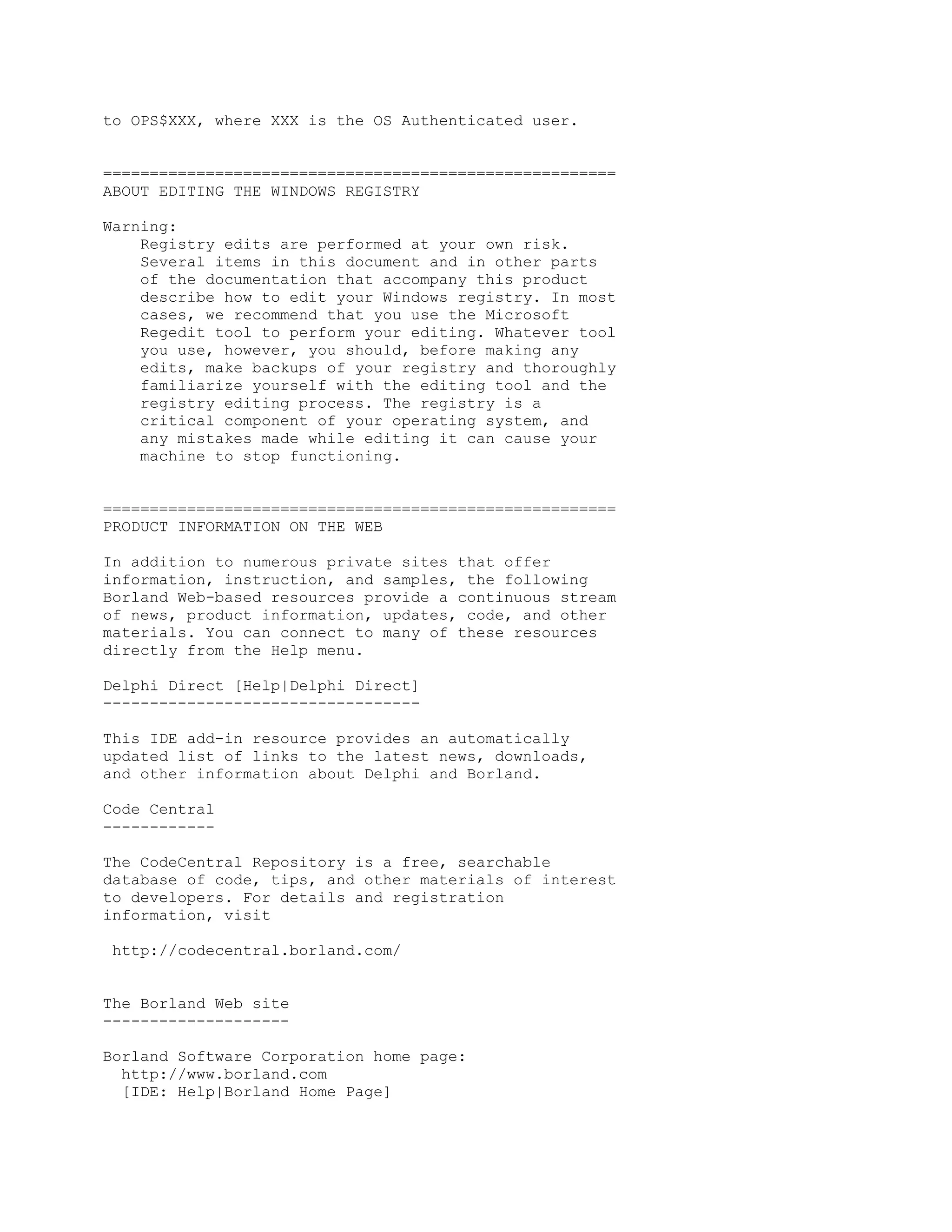 to OPS$XXX, where XXX is the OS Authenticated user.


=======================================================
ABOUT EDITING THE WINDOWS REGISTRY

Warning:
    Registry edits are performed at your own risk.
    Several items in this document and in other parts
    of the documentation that accompany this product
    describe how to edit your Windows registry. In most
    cases, we recommend that you use the Microsoft
    Regedit tool to perform your editing. Whatever tool
    you use, however, you should, before making any
    edits, make backups of your registry and thoroughly
    familiarize yourself with the editing tool and the
    registry editing process. The registry is a
    critical component of your operating system, and
    any mistakes made while editing it can cause your
    machine to stop functioning.


=======================================================
PRODUCT INFORMATION ON THE WEB

In addition to numerous private sites that offer
information, instruction, and samples, the following
Borland Web-based resources provide a continuous stream
of news, product information, updates, code, and other
materials. You can connect to many of these resources
directly from the Help menu.

Delphi Direct [Help|Delphi Direct]
----------------------------------

This IDE add-in resource provides an automatically
updated list of links to the latest news, downloads,
and other information about Delphi and Borland.

Code Central
------------

The CodeCentral Repository is a free, searchable
database of code, tips, and other materials of interest
to developers. For details and registration
information, visit

 http://codecentral.borland.com/


The Borland Web site
--------------------

Borland Software Corporation home page:
  http://www.borland.com
  [IDE: Help|Borland Home Page]
 
