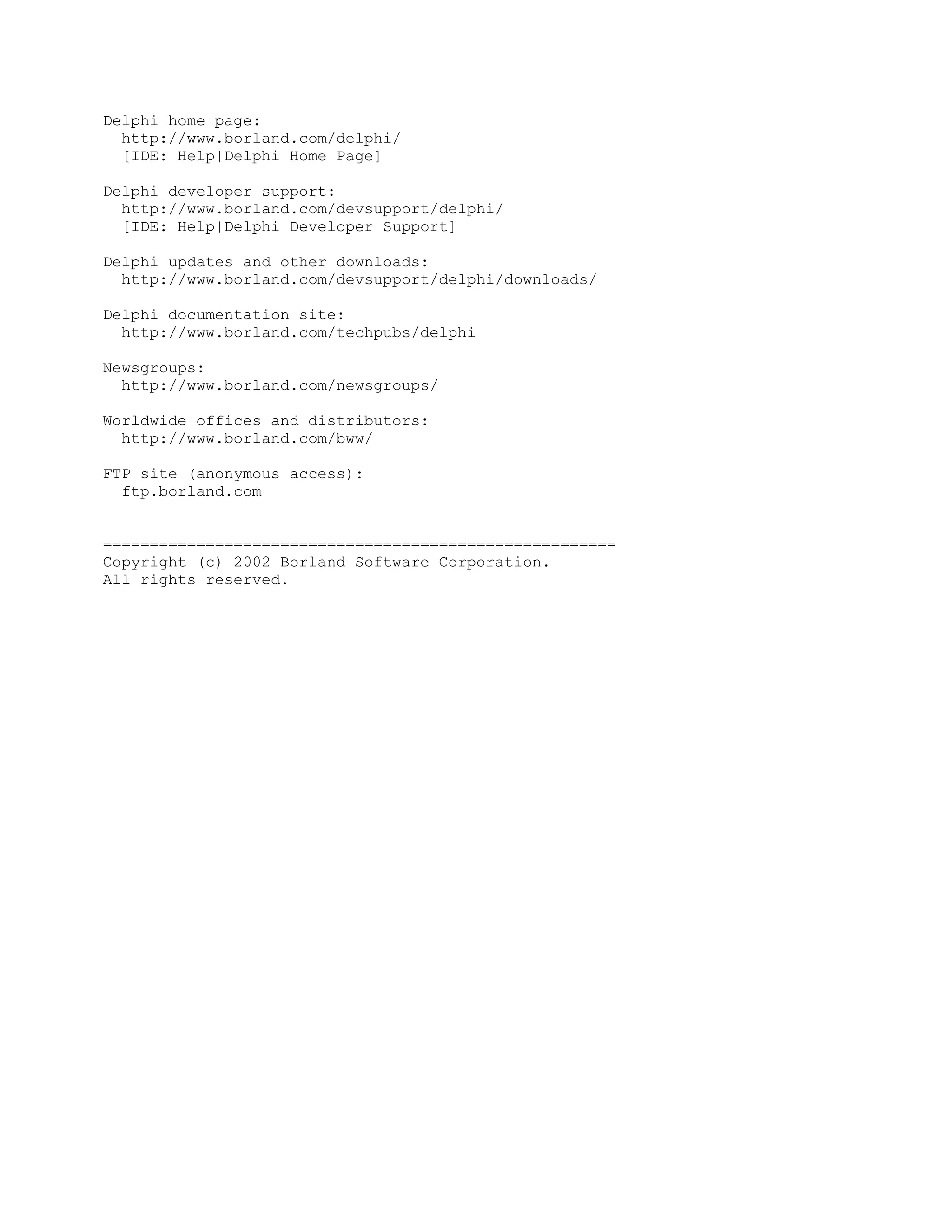 Delphi home page:
  http://www.borland.com/delphi/
  [IDE: Help|Delphi Home Page]

Delphi developer support:
  http://www.borland.com/devsupport/delphi/
  [IDE: Help|Delphi Developer Support]

Delphi updates and other downloads:
  http://www.borland.com/devsupport/delphi/downloads/

Delphi documentation site:
  http://www.borland.com/techpubs/delphi

Newsgroups:
  http://www.borland.com/newsgroups/

Worldwide offices and distributors:
  http://www.borland.com/bww/

FTP site (anonymous access):
  ftp.borland.com


=======================================================
Copyright (c) 2002 Borland Software Corporation.
All rights reserved.
 