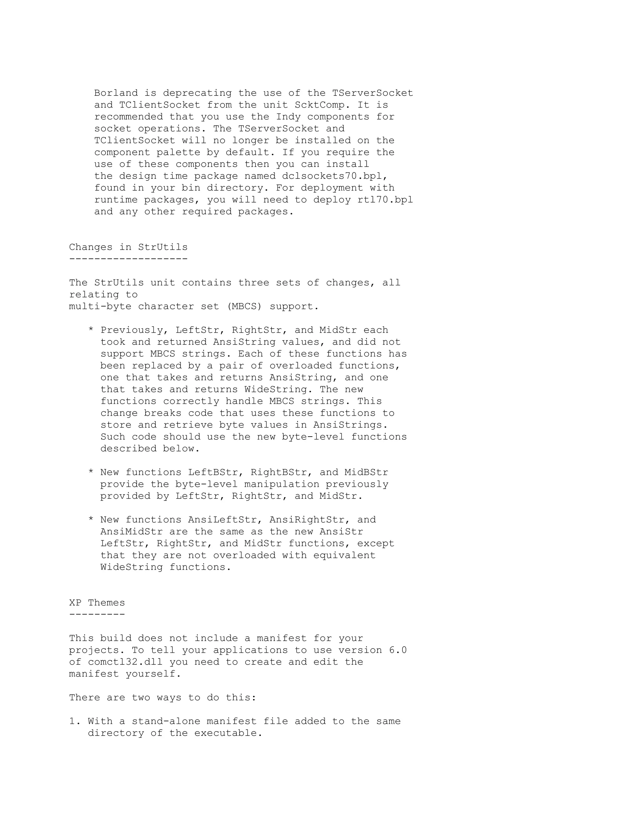 Borland is deprecating the use of the TServerSocket
    and TClientSocket from the unit ScktComp. It is
    recommended that you use the Indy components for
    socket operations. The TServerSocket and
    TClientSocket will no longer be installed on the
    component palette by default. If you require the
    use of these components then you can install
    the design time package named dclsockets70.bpl,
    found in your bin directory. For deployment with
    runtime packages, you will need to deploy rtl70.bpl
    and any other required packages.


Changes in StrUtils
-------------------

The StrUtils unit contains three sets of changes, all
relating to
multi-byte character set (MBCS) support.

   * Previously, LeftStr, RightStr, and MidStr each
     took and returned AnsiString values, and did not
     support MBCS strings. Each of these functions has
     been replaced by a pair of overloaded functions,
     one that takes and returns AnsiString, and one
     that takes and returns WideString. The new
     functions correctly handle MBCS strings. This
     change breaks code that uses these functions to
     store and retrieve byte values in AnsiStrings.
     Such code should use the new byte-level functions
     described below.

   * New functions LeftBStr, RightBStr, and MidBStr
     provide the byte-level manipulation previously
     provided by LeftStr, RightStr, and MidStr.

   * New functions AnsiLeftStr, AnsiRightStr, and
     AnsiMidStr are the same as the new AnsiStr
     LeftStr, RightStr, and MidStr functions, except
     that they are not overloaded with equivalent
     WideString functions.


XP Themes
---------

This build does not include a manifest for your
projects. To tell your applications to use version 6.0
of comctl32.dll you need to create and edit the
manifest yourself.

There are two ways to do this:

1. With a stand-alone manifest file added to the same
   directory of the executable.
 