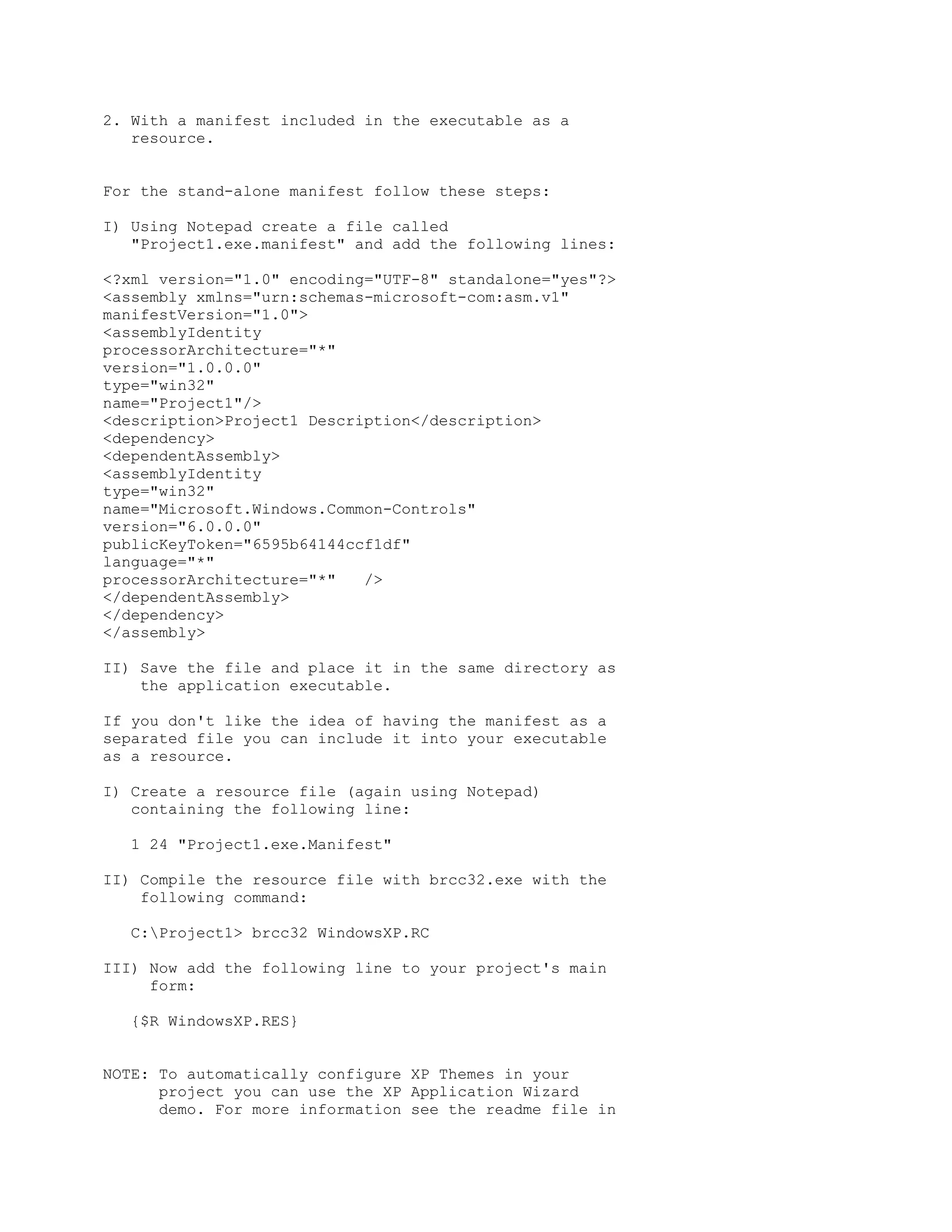 2. With a manifest included in the executable as a
   resource.


For the stand-alone manifest follow these steps:

I) Using Notepad create a file called
   "Project1.exe.manifest" and add the following lines:

<?xml version="1.0" encoding="UTF-8" standalone="yes"?>
<assembly xmlns="urn:schemas-microsoft-com:asm.v1"
manifestVersion="1.0">
<assemblyIdentity
processorArchitecture="*"
version="1.0.0.0"
type="win32"
name="Project1"/>
<description>Project1 Description</description>
<dependency>
<dependentAssembly>
<assemblyIdentity
type="win32"
name="Microsoft.Windows.Common-Controls"
version="6.0.0.0"
publicKeyToken="6595b64144ccf1df"
language="*"
processorArchitecture="*"   />
</dependentAssembly>
</dependency>
</assembly>

II) Save the file and place it in the same directory as
    the application executable.

If you don't like the idea of having the manifest as a
separated file you can include it into your executable
as a resource.

I) Create a resource file (again using Notepad)
   containing the following line:

  1 24 "Project1.exe.Manifest"

II) Compile the resource file with brcc32.exe with the
    following command:

  C:Project1> brcc32 WindowsXP.RC

III) Now add the following line to your project's main
     form:

  {$R WindowsXP.RES}


NOTE: To automatically configure XP Themes in your
      project you can use the XP Application Wizard
      demo. For more information see the readme file in
 