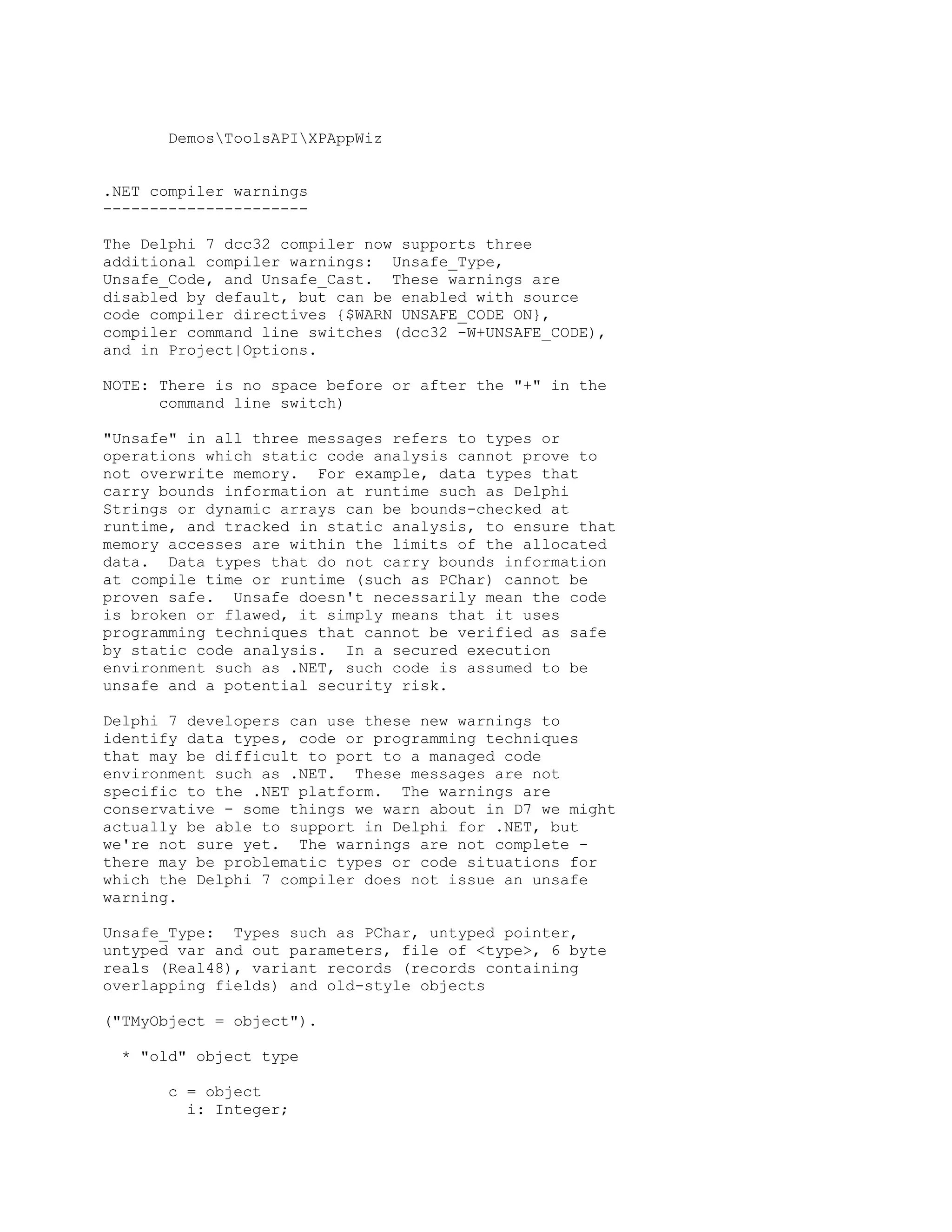 DemosToolsAPIXPAppWiz


.NET compiler warnings
----------------------

The Delphi 7 dcc32 compiler now supports three
additional compiler warnings: Unsafe_Type,
Unsafe_Code, and Unsafe_Cast. These warnings are
disabled by default, but can be enabled with source
code compiler directives {$WARN UNSAFE_CODE ON},
compiler command line switches (dcc32 -W+UNSAFE_CODE),
and in Project|Options.

NOTE: There is no space before or after the "+" in the
      command line switch)

"Unsafe" in all three messages refers to types or
operations which static code analysis cannot prove to
not overwrite memory. For example, data types that
carry bounds information at runtime such as Delphi
Strings or dynamic arrays can be bounds-checked at
runtime, and tracked in static analysis, to ensure that
memory accesses are within the limits of the allocated
data. Data types that do not carry bounds information
at compile time or runtime (such as PChar) cannot be
proven safe. Unsafe doesn't necessarily mean the code
is broken or flawed, it simply means that it uses
programming techniques that cannot be verified as safe
by static code analysis. In a secured execution
environment such as .NET, such code is assumed to be
unsafe and a potential security risk.

Delphi 7 developers can use these new warnings to
identify data types, code or programming techniques
that may be difficult to port to a managed code
environment such as .NET. These messages are not
specific to the .NET platform. The warnings are
conservative - some things we warn about in D7 we might
actually be able to support in Delphi for .NET, but
we're not sure yet. The warnings are not complete -
there may be problematic types or code situations for
which the Delphi 7 compiler does not issue an unsafe
warning.

Unsafe_Type: Types such as PChar, untyped pointer,
untyped var and out parameters, file of <type>, 6 byte
reals (Real48), variant records (records containing
overlapping fields) and old-style objects

("TMyObject = object").

  * "old" object type

       c = object
         i: Integer;
 