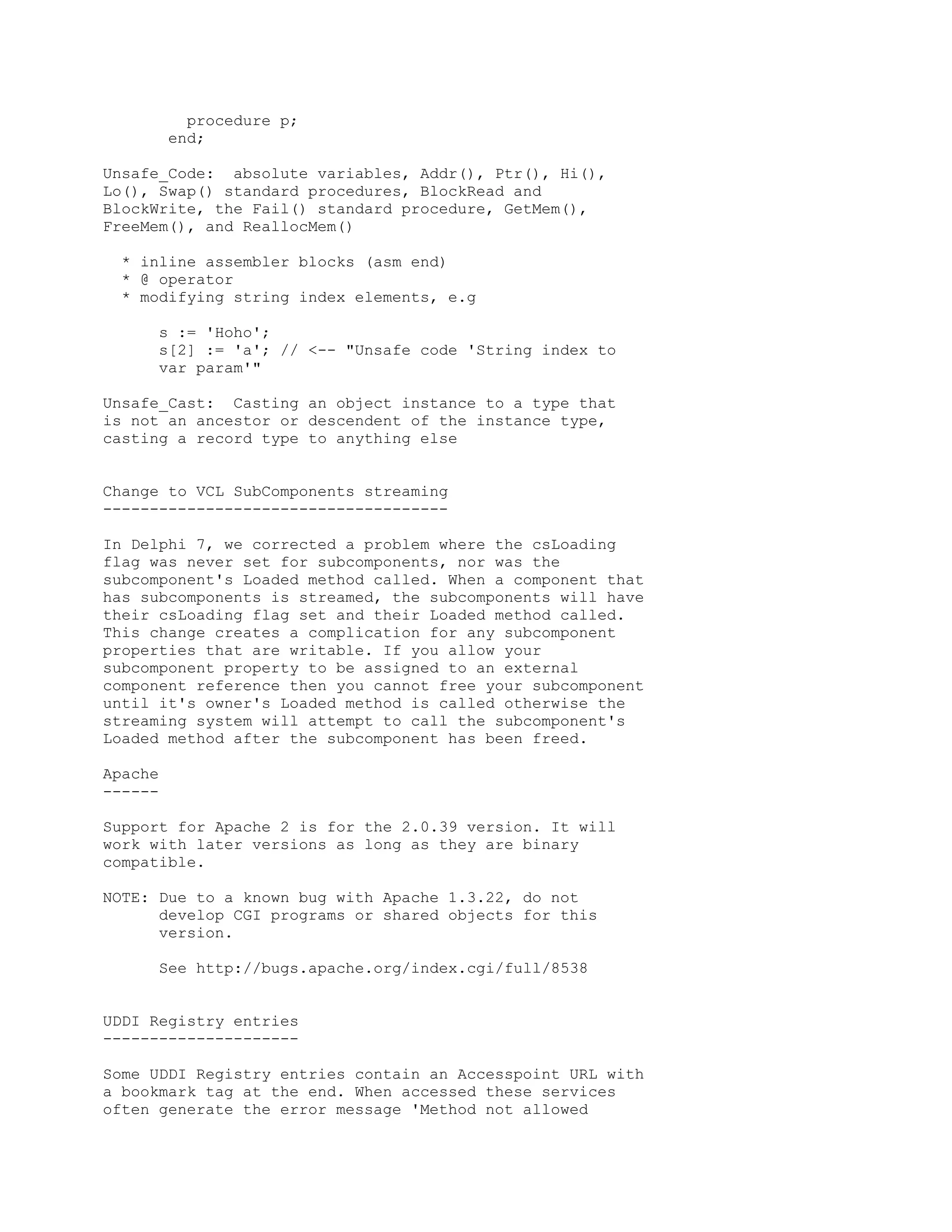 procedure p;
         end;

Unsafe_Code: absolute variables, Addr(), Ptr(), Hi(),
Lo(), Swap() standard procedures, BlockRead and
BlockWrite, the Fail() standard procedure, GetMem(),
FreeMem(), and ReallocMem()

  * inline assembler blocks (asm end)
  * @ operator
  * modifying string index elements, e.g

      s := 'Hoho';
      s[2] := 'a'; // <-- "Unsafe code 'String index to
      var param'"

Unsafe_Cast: Casting an object instance to a type that
is not an ancestor or descendent of the instance type,
casting a record type to anything else


Change to VCL SubComponents streaming
-------------------------------------

In Delphi 7, we corrected a problem where the csLoading
flag was never set for subcomponents, nor was the
subcomponent's Loaded method called. When a component that
has subcomponents is streamed, the subcomponents will have
their csLoading flag set and their Loaded method called.
This change creates a complication for any subcomponent
properties that are writable. If you allow your
subcomponent property to be assigned to an external
component reference then you cannot free your subcomponent
until it's owner's Loaded method is called otherwise the
streaming system will attempt to call the subcomponent's
Loaded method after the subcomponent has been freed.

Apache
------

Support for Apache 2 is for the 2.0.39 version. It will
work with later versions as long as they are binary
compatible.

NOTE: Due to a known bug with Apache 1.3.22, do not
      develop CGI programs or shared objects for this
      version.

      See http://bugs.apache.org/index.cgi/full/8538


UDDI Registry entries
---------------------

Some UDDI Registry entries contain an Accesspoint URL with
a bookmark tag at the end. When accessed these services
often generate the error message 'Method not allowed
 