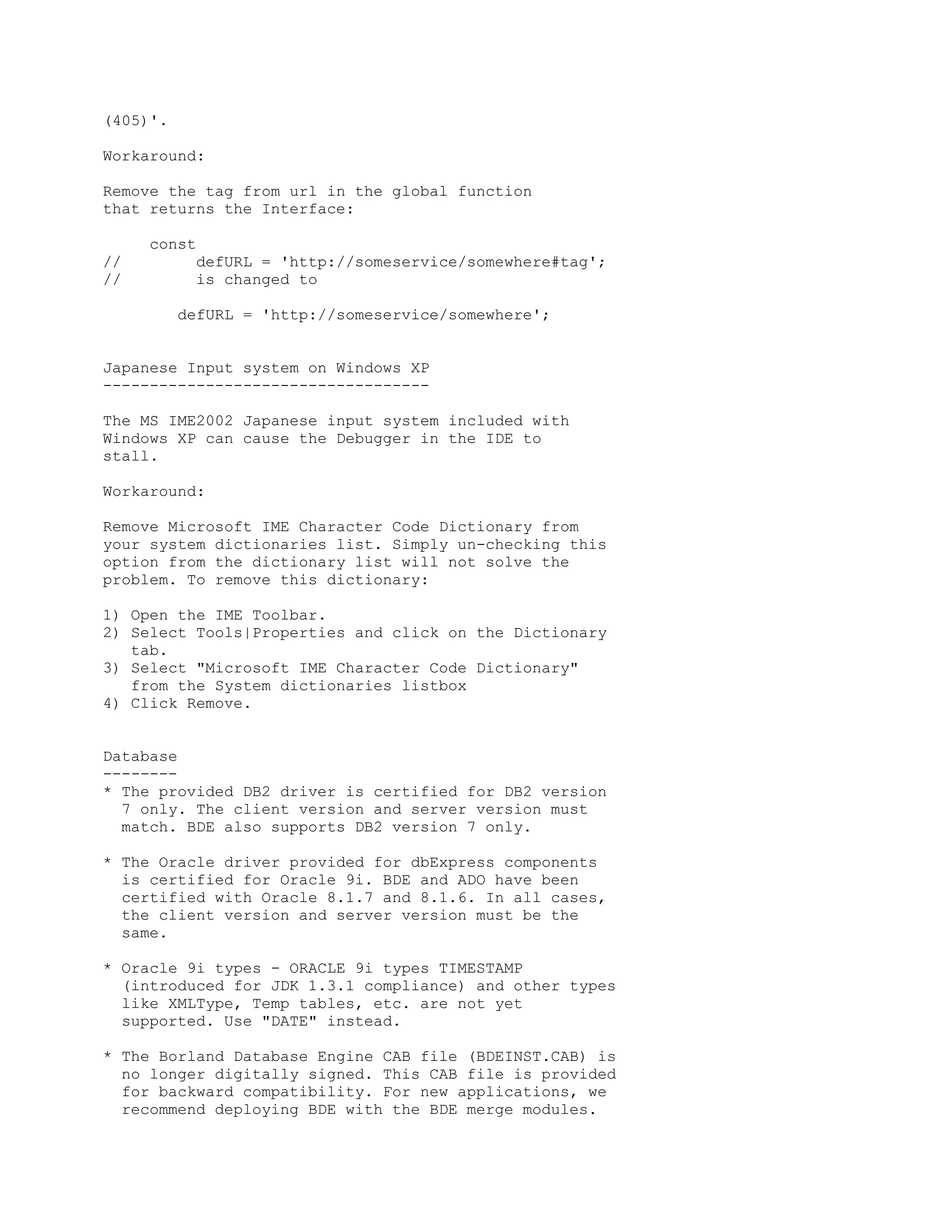 (405)'.

Workaround:

Remove the tag from url in the global function
that returns the Interface:

     const
//         defURL = 'http://someservice/somewhere#tag';
//         is changed to

          defURL = 'http://someservice/somewhere';


Japanese Input system on Windows XP
-----------------------------------

The MS IME2002 Japanese input system included with
Windows XP can cause the Debugger in the IDE to
stall.

Workaround:

Remove Microsoft IME Character Code Dictionary from
your system dictionaries list. Simply un-checking this
option from the dictionary list will not solve the
problem. To remove this dictionary:

1) Open the IME Toolbar.
2) Select Tools|Properties and click on the Dictionary
   tab.
3) Select "Microsoft IME Character Code Dictionary"
   from the System dictionaries listbox
4) Click Remove.


Database
--------
* The provided DB2 driver is certified for DB2 version
  7 only. The client version and server version must
  match. BDE also supports DB2 version 7 only.

* The Oracle driver provided for dbExpress components
  is certified for Oracle 9i. BDE and ADO have been
  certified with Oracle 8.1.7 and 8.1.6. In all cases,
  the client version and server version must be the
  same.

* Oracle 9i types - ORACLE 9i types TIMESTAMP
  (introduced for JDK 1.3.1 compliance) and other types
  like XMLType, Temp tables, etc. are not yet
  supported. Use "DATE" instead.

* The Borland Database Engine CAB file (BDEINST.CAB) is
  no longer digitally signed. This CAB file is provided
  for backward compatibility. For new applications, we
  recommend deploying BDE with the BDE merge modules.
 