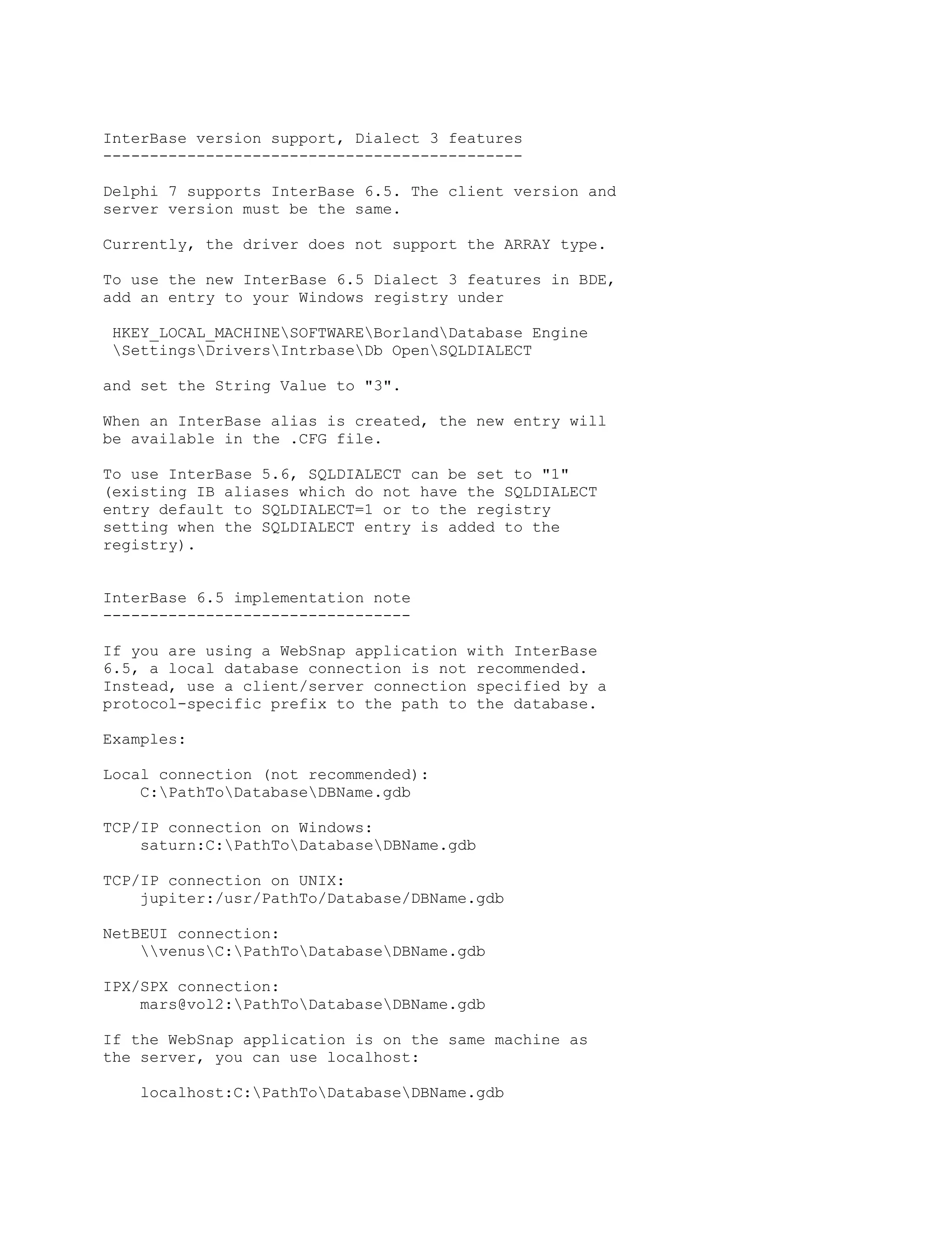 InterBase version support, Dialect 3 features
---------------------------------------------

Delphi 7 supports InterBase 6.5. The client version and
server version must be the same.

Currently, the driver does not support the ARRAY type.

To use the new InterBase 6.5 Dialect 3 features in BDE,
add an entry to your Windows registry under

 HKEY_LOCAL_MACHINESOFTWAREBorlandDatabase Engine
 SettingsDriversIntrbaseDb OpenSQLDIALECT

and set the String Value to "3".

When an InterBase alias is created, the new entry will
be available in the .CFG file.

To use InterBase 5.6, SQLDIALECT can be set to "1"
(existing IB aliases which do not have the SQLDIALECT
entry default to SQLDIALECT=1 or to the registry
setting when the SQLDIALECT entry is added to the
registry).


InterBase 6.5 implementation note
---------------------------------

If you are using a WebSnap application with InterBase
6.5, a local database connection is not recommended.
Instead, use a client/server connection specified by a
protocol-specific prefix to the path to the database.

Examples:

Local connection (not recommended):
    C:PathToDatabaseDBName.gdb

TCP/IP connection on Windows:
    saturn:C:PathToDatabaseDBName.gdb

TCP/IP connection on UNIX:
    jupiter:/usr/PathTo/Database/DBName.gdb

NetBEUI connection:
    venusC:PathToDatabaseDBName.gdb

IPX/SPX connection:
    mars@vol2:PathToDatabaseDBName.gdb

If the WebSnap application is on the same machine as
the server, you can use localhost:

    localhost:C:PathToDatabaseDBName.gdb
 