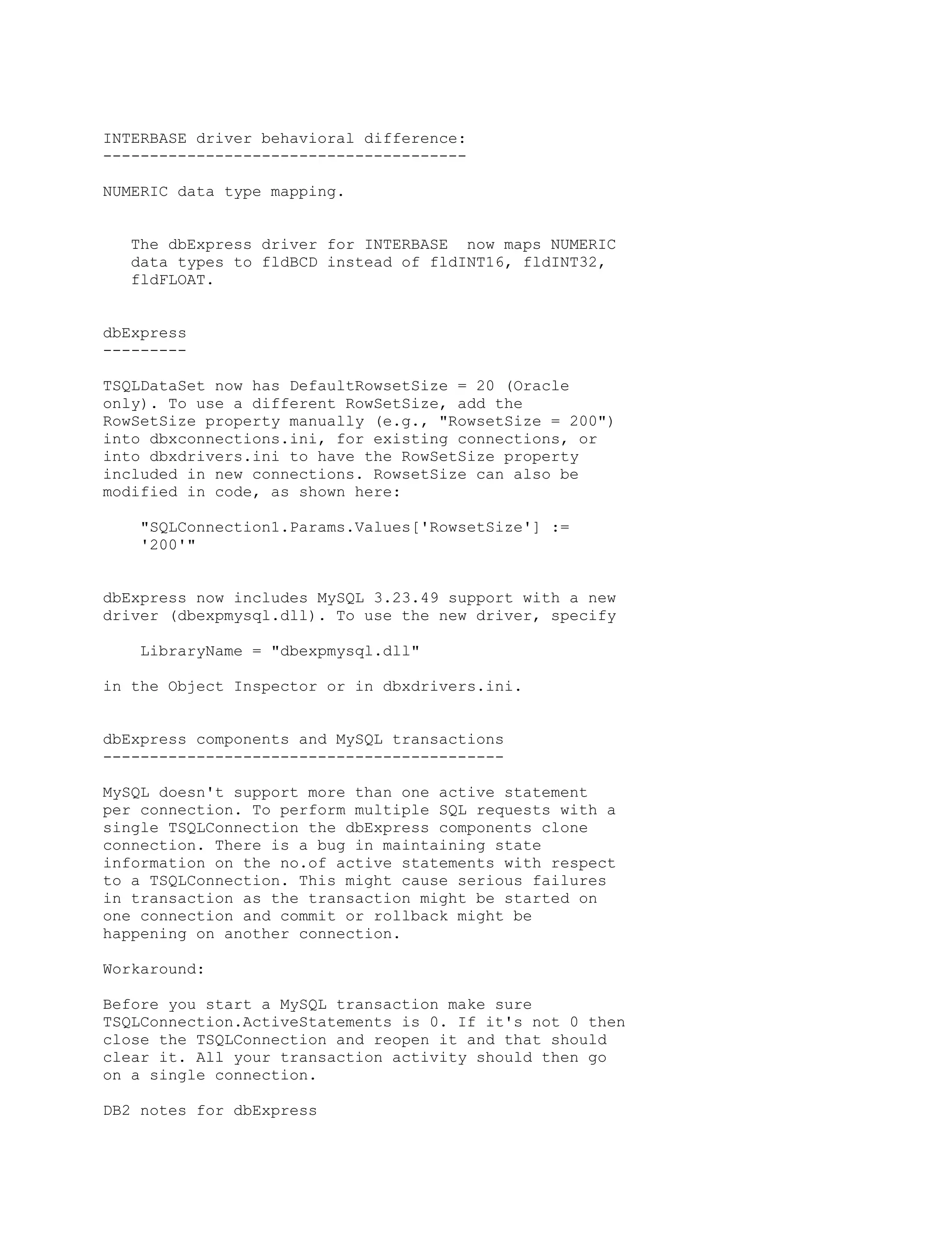 INTERBASE driver behavioral difference:
---------------------------------------

NUMERIC data type mapping.


   The dbExpress driver for INTERBASE now maps NUMERIC
   data types to fldBCD instead of fldINT16, fldINT32,
   fldFLOAT.


dbExpress
---------

TSQLDataSet now has DefaultRowsetSize = 20 (Oracle
only). To use a different RowSetSize, add the
RowSetSize property manually (e.g., "RowsetSize = 200")
into dbxconnections.ini, for existing connections, or
into dbxdrivers.ini to have the RowSetSize property
included in new connections. RowsetSize can also be
modified in code, as shown here:

    "SQLConnection1.Params.Values['RowsetSize'] :=
    '200'"


dbExpress now includes MySQL 3.23.49 support with a new
driver (dbexpmysql.dll). To use the new driver, specify

    LibraryName = "dbexpmysql.dll"

in the Object Inspector or in dbxdrivers.ini.


dbExpress components and MySQL transactions
-------------------------------------------

MySQL doesn't support more than one active statement
per connection. To perform multiple SQL requests with a
single TSQLConnection the dbExpress components clone
connection. There is a bug in maintaining state
information on the no.of active statements with respect
to a TSQLConnection. This might cause serious failures
in transaction as the transaction might be started on
one connection and commit or rollback might be
happening on another connection.

Workaround:

Before you start a MySQL transaction make sure
TSQLConnection.ActiveStatements is 0. If it's not 0 then
close the TSQLConnection and reopen it and that should
clear it. All your transaction activity should then go
on a single connection.

DB2 notes for dbExpress
 