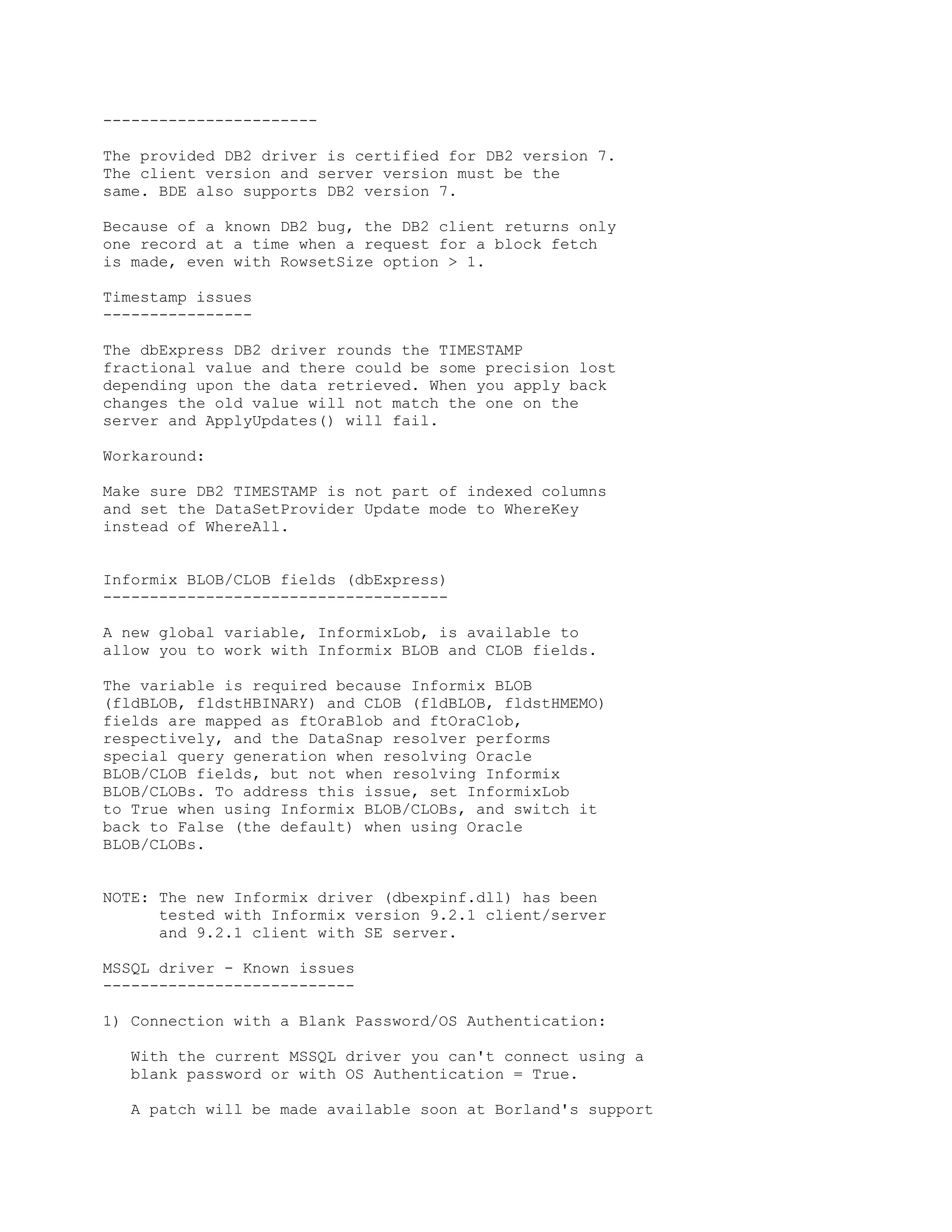 -----------------------

The provided DB2 driver is certified for DB2 version 7.
The client version and server version must be the
same. BDE also supports DB2 version 7.

Because of a known DB2 bug, the DB2 client returns only
one record at a time when a request for a block fetch
is made, even with RowsetSize option > 1.

Timestamp issues
----------------

The dbExpress DB2 driver rounds the TIMESTAMP
fractional value and there could be some precision lost
depending upon the data retrieved. When you apply back
changes the old value will not match the one on the
server and ApplyUpdates() will fail.

Workaround:

Make sure DB2 TIMESTAMP is not part of indexed columns
and set the DataSetProvider Update mode to WhereKey
instead of WhereAll.


Informix BLOB/CLOB fields (dbExpress)
-------------------------------------

A new global variable, InformixLob, is available to
allow you to work with Informix BLOB and CLOB fields.

The variable is required because Informix BLOB
(fldBLOB, fldstHBINARY) and CLOB (fldBLOB, fldstHMEMO)
fields are mapped as ftOraBlob and ftOraClob,
respectively, and the DataSnap resolver performs
special query generation when resolving Oracle
BLOB/CLOB fields, but not when resolving Informix
BLOB/CLOBs. To address this issue, set InformixLob
to True when using Informix BLOB/CLOBs, and switch it
back to False (the default) when using Oracle
BLOB/CLOBs.


NOTE: The new Informix driver (dbexpinf.dll) has been
      tested with Informix version 9.2.1 client/server
      and 9.2.1 client with SE server.

MSSQL driver - Known issues
---------------------------

1) Connection with a Blank Password/OS Authentication:

   With the current MSSQL driver you can't connect using a
   blank password or with OS Authentication = True.

   A patch will be made available soon at Borland's support
 