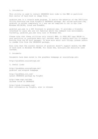 1. Introdution

This utility is used to install GRUB4DOS boot code to the MBR or partition
boot sector of hard disk or image file.

grubinst.exe is a console mode program. It mimics the behavior of the DOS/Linux
utility bootlace.com from TinyBit's GRUB4DOS package. But unlike bootlace.com,
grubinst is writen completely in C and can be compiled to run in OSs like
Windows NT/2K/XP, Linux and FreeBSD.

grubinst_gui.exe is a GUI frontend to grubinst.exe. It provides a friendly
interface to users who are not familiar whith the command line environment.
Currently, grubinst_gui.exe only runs in Windows OSs.

Please note that these utilities only install MBR, it DOES NOT copy GRLDR to
your partition or configure menu.lst, neither does it modify boot.ini to enable
booting from the NT boot manager. To know more about such things, please refers
to readme file from the GRUB4DOS package.

Also note that the current version of grubinst doesn't support modify the MBR
of hard disk in Windows 95/98/ME. For those OSs, bootlace.com should be used
instead.

2. Documents

Documents have been moved to the grub4dos homepage at sourceforge.net:

http://grub4dos.sourceforge.net

3. Useful links

http://grub4dos.sourceforge.net/
grubinst and wingrub homepage

http://grub4dos.jot.com/
Latest GRUB4DOS package by TinyBit

http://www.znpc.net/bbs
Chinese forum on GRUB4DOS

http://grub.linuxeden.com/
Misc information by TinyBit, also in chinese
 