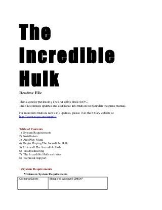 The
Incredible
Hulk
Readme File

Thank you for purchasing The Incredible Hulk for PC.
This file contains updated and additional information not found in the game manual.

For more information, news and updates, please visit the SEGA website at
http://www.sega.com/support


Table of Contents
1) System Requirements
2) Installation
3) AutoPlay Menu
4) Begin Playing The Incredible Hulk
5) Uninstall The Incredible Hulk
6) Troubleshooting
7) The Incredible Hulk web sites
8) Technical Support


1) System Requirements
    Minimum System Requirements
Operating System:      Microsoft® Windows® 2000/XP
 