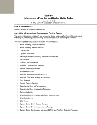 Readme
              Infrastructure Planning and Design Guide Series
                                      November 6, 2012
                        © 2012 Microsoft Corporation. All rights reserved.

New in This Release
System Center 2012 - Operations Manager

About the Infrastructure Planning and Design Series
The guides in this series help clarify and streamline design processes for Microsoft infrastructure
technologies, with each guide addressing a unique infrastructure technology or scenario.

The following additional guides are available in the IPD series:
     Active Directory Certificate Services
     Active Directory Domain Services
     DirectAccess
     Dynamic Datacenter
     Exchange Online—Evaluating Software-plus-Services
     File Services
     Forefront Identity Manager
     Forefront Unified Access Gateway
     Internet Information Services
     Malware Response
     Microsoft Application Virtualization 4.6
     Microsoft Enterprise Desktop Virtualization
     Print Services
     Remote Desktop Services
     Selecting the Right NAP Architecture
     Selecting the Right Virtualization Technology
     Series Introduction
     SharePoint Online—Evaluating Software-plus-Services
     SharePoint Server
     SQL Server
     System Center 2012 - Service Manager
     System Center 2012 - Virtual Machine Manager
     System Center Configuration Manager 2007 R3 and Forefront Endpoint Protection
 