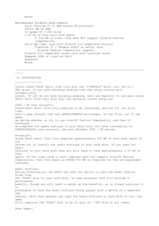 Mouse

Recommended Hardware Requirements
      Intel Pentium IV or AMD Athlon XP processor
      256(+) MB of RAM
      16 speed CD / DVD drive
      1.55 GB of free hard disk space
            (+ 635 MB if video card does NOT support DirectX Texture
             Compression)
      64(+) MB video card with DirectX 9.0 compatible drivers
            ("GeForce 3" / "Radeon 8500" or better with
              DirectX Texture Compression support)
      DirectX 9.0 compatible sound card with surround sound
      Gamepad (USB or Joystick Port)
      Keyboard
      Mouse

________________________________________________________________________________
_____

 2) INSTALLATION
_________________

Insert Grand Theft Auto: Vice City disc one ("INSTALL" disc) into the CD /
DVD drive. If you have Autoplay enabled then the setup routine will
automatically
launch. If you do not have Autoplay enabled, then use Explorer to navigate Grand
Theft Auto: Vice City disc one, and manually launch setup.exe

2000 / XP User Accounts:
Grand Theft Auto: Vice City requires to be installed, and run for the first
time,
with a user account that has ADMINISTRATOR privileges. On the first run of the
game,
we decide whether or not to use DirectX Texture Compression, and then if
necessary
un-compress the games textures to your Hard Disk. For more information on
ADMINISTRATOR user accounts, see your Windows 2000 / XP manual.

Footprint:
Grand Theft Auto: Vice City requires approximately 915 MB of hard disk space if
you
choose not to install the radio stations to your hard disk. If you copy the
Radio
Stations to your hard disk then you will need to have approximately 1.55 GB of
free
space. If the video card in your computer does not support DirectX Texture
Compression, then this means an EXTRA 635 MB is required for the un-compressed
textures.

Radio Stations:
During Installation, we offer the user the option to copy the Radio Station
files from
the "PLAY" disc to your hard disk. On some machines this will provide a
performance
benefit, though you will need to weigh up the benefits, as on slower machines it
is
preferable to have the Radio Stations being played from a device on a separate
IDE
channel. Note that whether you copy the Radio Stations to hard disk or not, the
game
still requires the "PLAY" disc to be in your CD / DVD disk at all times.

Save Games:
 