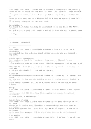 Grand Theft Auto: Vice City uses the "My Documents" directory of the currently
logged in user to store the "GTA VICE CITY USER FILES" directory. This is where
we
store your save games, individual settings files and gameplay statistics. This
was
chosen to allow each user on a Windows 2000 or Windows XP system to have their
own
set of saves, configurations and statistics.

Un-installation:
When Grand Theft Auto: Vice City is uninstalled, we do not delete the "MP3",
"SKINS"
and "GTA VICE CITY USER FILES" directories. It is up to the user to remove these

manually.

________________________________________________________________________________
_____

 3) GENERAL INFORMATION
________________________

DirectX:
Grand Theft Auto: Vice City requires Microsoft DirectX 9.0 to run. As a
consequence
we recommend that the video and sound drivers installed are also DirectX 9.0
compliant.

DirectX Texture Compression:
Where available, Grand Theft Auto: Vice City will use DirectX Texture
Compression.
If the video card does NOT offer DirectX Texture Compression, then we require an

EXTRA 635 MB of hard disk space to create the un-compressed textures (over and
above the
915 MB minimum install / 1.55 GB maximum install).

Windows XP:
We recommend manufacturer distributed drivers for Windows XP (i.e. drivers that
expose
the user controls for changing settings on the particular piece of hardware),
instead
of the default drivers installed by Microsoft as part of the machine setup
process.

Memory:
Grand Theft Auto: Vice City requires at least 128 MB of memory to run. In most
cases
on a computer with 128 MB of Ram, disk swapping will occur. For optimal
performance
at least 256 MB is recommended.

Running Applications:
Grand Theft Auto: Vice City has been designed to take best advantage of the
available
machine it is running upon, therefore we recommend that you close down all
applications
before running Grand Theft Auto: Vice City. We do not support the use of CD
emulators,
and as such these programs will be closed down when run in the background.

Video Memory:
Grand Theft Auto: Vice City requires a video card with at least 32 MB of video
memory
 