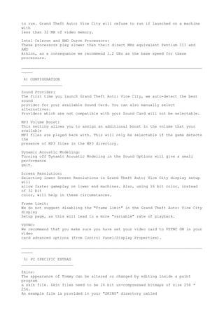 to run. Grand Theft Auto: Vice City will refuse to run if launched on a machine
with
less than 32 MB of video memory.

Intel Celeron and AMD Duron Processors:
These processors play slower than their direct MHz equivalent Pentium III and
AMD
Athlon, as a consequence we recommend 1.2 GHz as the base speed for these
processors.

________________________________________________________________________________
_____

 4) CONFIGURATION
__________________

Sound Provider:
The first time you launch Grand Theft Auto: Vice City, we auto-detect the best
sound
provider for your available Sound Card. You can also manually select
alternatives.
Providers which are not compatible with your Sound Card will not be selectable.

MP3 Volume Boost:
This setting allows you to assign an additional boost in the volume that your
available
MP3 files are played back with. This will only be selectable if the game detects
the
presence of MP3 files in the MP3 directory.

Dynamic Acoustic Modeling:
Turning off Dynamic Acoustic Modeling in the Sound Options will give a small
performance
gain.

Screen Resolution:
Selecting lower Screen Resolutions in Grand Theft Auto: Vice City display setup
will
allow faster gameplay on lower end machines. Also, using 16 bit color, instead
of 32 bit
color, will help in these circumstances.

Frame Limit:
We do not suggest disabling the "Frame Limit" in the Grand Theft Auto: Vice City
display
Setup page, as this will lead to a more "variable" rate of playback.

VSYNC:
We recommend that you make sure you have set your video card to VSYNC ON in your
video
card advanced options (from Control Panel/Display Properties).

________________________________________________________________________________
_____

 5) PC SPECIFIC EXTRAS
_______________________

Skins:
The appearance of Tommy can be altered or changed by editing inside a paint
program
a skin file. Skin files need to be 24 bit un-compressed bitmaps of size 256 *
256.
An example file is provided in your "SKINS" directory called
 