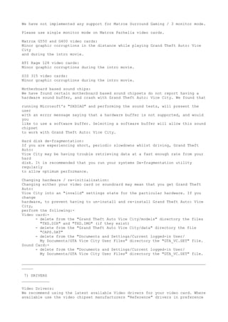We have not implemented any support for Matrox Surround Gaming / 3 monitor mode.

Please use single monitor mode on Matrox Parhelia video cards.

Matrox G550 and G400 video cards:
Minor graphic corruptions in the distance while playing Grand Theft Auto: Vice
City
and during the intro movie.

ATI Rage 128 video cards:
Minor graphic corruptions during the intro movie.

SIS 315 video cards:
Minor graphic corruptions during the intro movie.

Motherboard based sound chips:
We have found certain motherboard based sound chipsets do not report having a
hardware sound buffer, and crash with Grand Theft Auto: Vice City. We found that

running   Microsoft's "DXDIAG" and performing the sound tests, will present the
user
with an   error message saying that a hardware buffer is not supported, and would
you
like to   use a software buffer. Selecting a software buffer will allow this sound
chipset
to work   with Grand Theft Auto: Vice City.

Hard disk de-fragmentation:
If you are experiencing short, periodic slowdowns whilst driving, Grand Theft
Auto:
Vice City may be having trouble retrieving data at a fast enough rate from your
hard
disk. It is recommended that you run your systems De-fragmentation utility
regularly
to allow optimum performance.

Changing hardware / re-initialization:
Changing either your video card or soundcard may mean that you get Grand Theft
Auto:
Vice City into an "invalid" settings state for the particular hardware. If you
change
hardware, to prevent having to un-install and re-install Grand Theft Auto: Vice
City,
perform the following:-
Video card:-
      - delete from the "Grand Theft Auto Vice City/models" directory the files
        "TXD.DIR" and "TXD.IMG" (if they exist)
      - delete from the "Grand Theft Auto Vice City/data" directory the file
        "CAPS.DAT"
      - delete from the "Documents and Settings/Current logged-in User/
        My Documents/GTA Vice City User Files" directory the "GTA_VC.SET" file.
Sound Card:-
      - delete from the "Documents and Settings/Current logged-in User/
        My Documents/GTA Vice City User Files" directory the "GTA_VC.SET" file.

________________________________________________________________________________
_____

 7) DRIVERS
____________

Video Drivers:
We recommend using the latest available Video drivers for your video card. Where
available use the video chipset manufacturers "Reference" drivers in preference
 