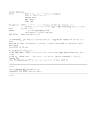 United Kingdom:
Post:           Take 2 Interactive Technical Support
                Unit A, Sovereign Park
                Brenda Road
                Hartlepool
                TS25 1NN

Telephone:   (0870) 1242222 / calls charged at the UK national rate
                 (7 days a week from 8am to 10pm (GMT) excluding bank holidays)
Fax:         (01429) 233677
Email:             take2@europesupport.com
                 tech.support@take2europe.com
Web Site:    www.take2games.co.uk


If necessary, you may be asked by Technical Support to obtain an analysis of
your
machine to help troubleshoot problems. Forward this file to Technical Support
only when
requested to do so.

To perform an analysis:-
Using Explorer, locate the "Grand Theft Auto Vice City" main directory, and
right
click on "GTA-VC.EXE", then select the option "Launch Analysis". This will
create the
file "AnalysisLog.sr0" in the root directory of hard disk C:

________________________________________________________________________________
_____

This software and documentation
Copyright (c) 2003 Rockstar Games.
________________________________________________________________________________
_____
 