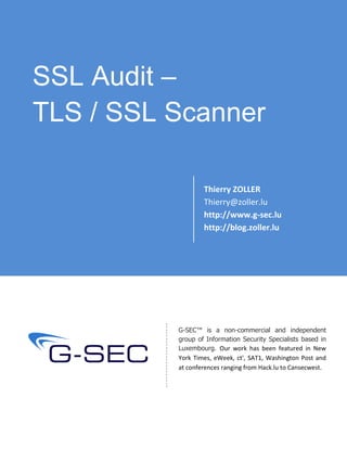 SSL Audit –
TLS / SSL Scanner
Thierry ZOLLER
Thierry@zoller.lu
http://www.g-sec.lu
http://blog.zoller.lu
G-SEC™ is a non-commercial and independent
group of Information Security Specialists based in
Luxembourg. Our work has been featured in New
York Times, eWeek, ct', SAT1, Washington Post and
at conferences ranging from Hack.lu to Cansecwest.
 