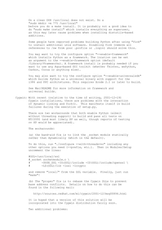 On a clean OSX /usr/local does not exist. Do a
"sudo mkdir -m 775 /usr/local"
before you do a make install. It is probably not a good idea to
do "sudo make install" which installs everything as superuser,
as this may later cause problems when installing distutils-based
additions.
Some people have reported problems building Python after using "fink"
to install additional unix software. Disabling fink (remove all
references to /sw from your .profile or .login) should solve this.
You may want to try the configure option "--enable-framework"
which installs Python as a framework. The location can be set
as argument to the --enable-framework option (default
/Library/Frameworks). A framework install is probably needed if you
want to use any Aqua-based GUI toolkit (whether Tkinter, wxPython,
Carbon, Cocoa or anything else).
You may also want to try the configure option "--enable-universalsdk"
which builds Python as a universal binary with support for the
i386 and PPC architetures. This requires Xcode 2.1 or later to build.
See Mac/README for more information on framework and
universal builds.
Cygwin: With recent (relative to the time of writing, 2001-12-19)
Cygwin installations, there are problems with the interaction
of dynamic linking and fork(). This manifests itself in build
failures during the execution of setup.py.
There are two workarounds that both enable Python (albeit
without threading support) to build and pass all tests on
NT/2000 (and most likely XP as well, though reports of testing
on XP would be appreciated).
The workarounds:
(a) the band-aid fix is to link the _socket module statically
rather than dynamically (which is the default).
To do this, run "./configure --with-threads=no" including any
other options you need (--prefix, etc.). Then in Modules/Setup
uncomment the lines:
#SSL=/usr/local/ssl
#_socket socketmodule.c 
# -DUSE_SSL -I$(SSL)/include -I$(SSL)/include/openssl 
# -L$(SSL)/lib -lssl -lcrypto
and remove "local/" from the SSL variable. Finally, just run
"make"!
(b) The "proper" fix is to rebase the Cygwin DLLs to prevent
base address conflicts. Details on how to do this can be
found in the following mail:
http://sources.redhat.com/ml/cygwin/2001-12/msg00894.html
It is hoped that a version of this solution will be
incorporated into the Cygwin distribution fairly soon.
Two additional problems:
 