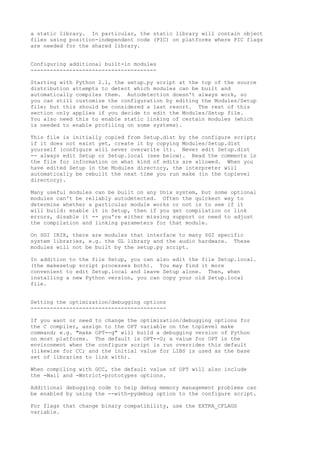 a static library. In particular, the static library will contain object
files using position-independent code (PIC) on platforms where PIC flags
are needed for the shared library.
Configuring additional built-in modules
---------------------------------------
Starting with Python 2.1, the setup.py script at the top of the source
distribution attempts to detect which modules can be built and
automatically compiles them. Autodetection doesn't always work, so
you can still customize the configuration by editing the Modules/Setup
file; but this should be considered a last resort. The rest of this
section only applies if you decide to edit the Modules/Setup file.
You also need this to enable static linking of certain modules (which
is needed to enable profiling on some systems).
This file is initially copied from Setup.dist by the configure script;
if it does not exist yet, create it by copying Modules/Setup.dist
yourself (configure will never overwrite it). Never edit Setup.dist
-- always edit Setup or Setup.local (see below). Read the comments in
the file for information on what kind of edits are allowed. When you
have edited Setup in the Modules directory, the interpreter will
automatically be rebuilt the next time you run make (in the toplevel
directory).
Many useful modules can be built on any Unix system, but some optional
modules can't be reliably autodetected. Often the quickest way to
determine whether a particular module works or not is to see if it
will build: enable it in Setup, then if you get compilation or link
errors, disable it -- you're either missing support or need to adjust
the compilation and linking parameters for that module.
On SGI IRIX, there are modules that interface to many SGI specific
system libraries, e.g. the GL library and the audio hardware. These
modules will not be built by the setup.py script.
In addition to the file Setup, you can also edit the file Setup.local.
(the makesetup script processes both). You may find it more
convenient to edit Setup.local and leave Setup alone. Then, when
installing a new Python version, you can copy your old Setup.local
file.
Setting the optimization/debugging options
------------------------------------------
If you want or need to change the optimization/debugging options for
the C compiler, assign to the OPT variable on the toplevel make
command; e.g. "make OPT=-g" will build a debugging version of Python
on most platforms. The default is OPT=-O; a value for OPT in the
environment when the configure script is run overrides this default
(likewise for CC; and the initial value for LIBS is used as the base
set of libraries to link with).
When compiling with GCC, the default value of OPT will also include
the -Wall and -Wstrict-prototypes options.
Additional debugging code to help debug memory management problems can
be enabled by using the --with-pydebug option to the configure script.
For flags that change binary compatibility, use the EXTRA_CFLAGS
variable.
 