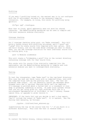 Profiling
---------
If you want C profiling turned on, the easiest way is to run configure
with the CC environment variable to the necessary compiler
invocation. For example, on Linux, this works for profiling using
gprof(1):
CC="gcc -pg" ./configure
Note that on Linux, gprof apparently does not work for shared
libraries. The Makefile/Setup mechanism can be used to compile and
link most extension modules statically.
Coverage checking
-----------------
For C coverage checking using gcov, run "make coverage". This will
build a Python binary with profiling activated, and a ".gcno" and
".gcda" file for every source file compiled with that option. With
the built binary, now run the code whose coverage you want to check.
Then, you can see coverage statistics for each individual source file
by running gcov, e.g.
gcov -o Modules zlibmodule
This will create a "zlibmodule.c.gcov" file in the current directory
containing coverage info for that source file.
This works only for source files statically compiled into the
executable; use the Makefile/Setup mechanism to compile and link
extension modules you want to coverage-check statically.
Testing
-------
To test the interpreter, type "make test" in the top-level directory.
This runs the test set twice (once with no compiled files, once with
the compiled files left by the previous test run). The test set
produces some output. You can generally ignore the messages about
skipped tests due to optional features which can't be imported.
If a message is printed about a failed test or a traceback or core
dump is produced, something is wrong. On some Linux systems (those
that are not yet using glibc 6), test_strftime fails due to a
non-standard implementation of strftime() in the C library. Please
ignore this, or upgrade to glibc version 6.
IMPORTANT: If the tests fail and you decide to mail a bug report,
*don't* include the output of "make test". It is useless. Run the
failing test manually, as follows:
./python ./Lib/test/test_whatever.py
(substituting the top of the source tree for '.' if you built in a
different directory). This runs the test in verbose mode.
Installing
----------
To install the Python binary, library modules, shared library modules
 
