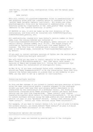 (see below), include files, configuration files, and the manual page,
just type
make install
This will install all platform-independent files in subdirectories of
the directory given with the --prefix option to configure or to the
`prefix' Make variable (default /usr/local). All binary and other
platform-specific files will be installed in subdirectories if the
directory given by --exec-prefix or the `exec_prefix' Make variable
(defaults to the --prefix directory) is given.
If DESTDIR is set, it will be taken as the root directory of the
installation, and files will be installed into $(DESTDIR)$(prefix),
$(DESTDIR)$(exec_prefix), etc.
All subdirectories created will have Python's version number in their
name, e.g. the library modules are installed in
"/usr/local/lib/python<version>/" by default, where <version> is the
<major>.<minor> release number (e.g. "2.1"). The Python binary is
installed as "python<version>" and a hard link named "python" is
created. The only file not installed with a version number in its
name is the manual page, installed as "/usr/local/man/man1/python.1"
by default.
If you want to install multiple versions of Python see the section below
entitled "Installing multiple versions".
The only thing you may have to install manually is the Python mode for
Emacs found in Misc/python-mode.el. (But then again, more recent
versions of Emacs may already have it.) Follow the instructions that
came with Emacs for installation of site-specific files.
On Mac OS X, if you have configured Python with --enable-framework, you
should use "make frameworkinstall" to do the installation. Note that this
installs the Python executable in a place that is not normally on your
PATH, you may want to set up a symlink in /usr/local/bin.
Installing multiple versions
----------------------------
On Unix and Mac systems if you intend to install multiple versions of Python
using the same installation prefix (--prefix argument to the configure
script) you must take care that your primary python executable is not
overwritten by the installation of a different versio. All files and
directories installed using "make altinstall" contain the major and minor
version and can thus live side-by-side. "make install" also creates
${prefix}/bin/python which refers to ${prefix}/bin/pythonX.Y. If you intend
to install multiple versions using the same prefix you must decide which
version (if any) is your "primary" version. Install that version using
"make install". Install all other versions using "make altinstall".
For example, if you want to install Python 2.5, 2.6 and 3.0 with 2.6 being
the primary version, you would execute "make install" in your 2.6 build
directory and "make altinstall" in the others.
Configuration options and variables
-----------------------------------
Some special cases are handled by passing options to the configure
script.
 