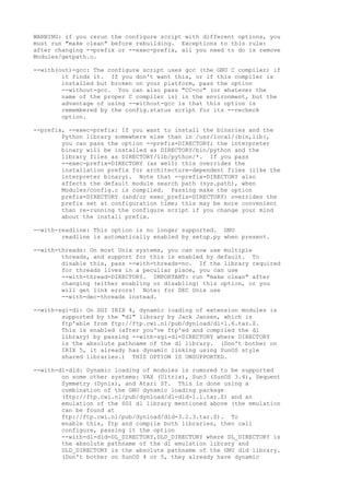 WARNING: if you rerun the configure script with different options, you
must run "make clean" before rebuilding. Exceptions to this rule:
after changing --prefix or --exec-prefix, all you need to do is remove
Modules/getpath.o.
--with(out)-gcc: The configure script uses gcc (the GNU C compiler) if
it finds it. If you don't want this, or if this compiler is
installed but broken on your platform, pass the option
--without-gcc. You can also pass "CC=cc" (or whatever the
name of the proper C compiler is) in the environment, but the
advantage of using --without-gcc is that this option is
remembered by the config.status script for its --recheck
option.
--prefix, --exec-prefix: If you want to install the binaries and the
Python library somewhere else than in /usr/local/{bin,lib},
you can pass the option --prefix=DIRECTORY; the interpreter
binary will be installed as DIRECTORY/bin/python and the
library files as DIRECTORY/lib/python/*. If you pass
--exec-prefix=DIRECTORY (as well) this overrides the
installation prefix for architecture-dependent files (like the
interpreter binary). Note that --prefix=DIRECTORY also
affects the default module search path (sys.path), when
Modules/config.c is compiled. Passing make the option
prefix=DIRECTORY (and/or exec_prefix=DIRECTORY) overrides the
prefix set at configuration time; this may be more convenient
than re-running the configure script if you change your mind
about the install prefix.
--with-readline: This option is no longer supported. GNU
readline is automatically enabled by setup.py when present.
--with-threads: On most Unix systems, you can now use multiple
threads, and support for this is enabled by default. To
disable this, pass --with-threads=no. If the library required
for threads lives in a peculiar place, you can use
--with-thread=DIRECTORY. IMPORTANT: run "make clean" after
changing (either enabling or disabling) this option, or you
will get link errors! Note: for DEC Unix use
--with-dec-threads instead.
--with-sgi-dl: On SGI IRIX 4, dynamic loading of extension modules is
supported by the "dl" library by Jack Jansen, which is
ftp'able from ftp://ftp.cwi.nl/pub/dynload/dl-1.6.tar.Z.
This is enabled (after you've ftp'ed and compiled the dl
library) by passing --with-sgi-dl=DIRECTORY where DIRECTORY
is the absolute pathname of the dl library. (Don't bother on
IRIX 5, it already has dynamic linking using SunOS style
shared libraries.) THIS OPTION IS UNSUPPORTED.
--with-dl-dld: Dynamic loading of modules is rumored to be supported
on some other systems: VAX (Ultrix), Sun3 (SunOS 3.4), Sequent
Symmetry (Dynix), and Atari ST. This is done using a
combination of the GNU dynamic loading package
(ftp://ftp.cwi.nl/pub/dynload/dl-dld-1.1.tar.Z) and an
emulation of the SGI dl library mentioned above (the emulation
can be found at
ftp://ftp.cwi.nl/pub/dynload/dld-3.2.3.tar.Z). To
enable this, ftp and compile both libraries, then call
configure, passing it the option
--with-dl-dld=DL_DIRECTORY,DLD_DIRECTORY where DL_DIRECTORY is
the absolute pathname of the dl emulation library and
DLD_DIRECTORY is the absolute pathname of the GNU dld library.
(Don't bother on SunOS 4 or 5, they already have dynamic
 