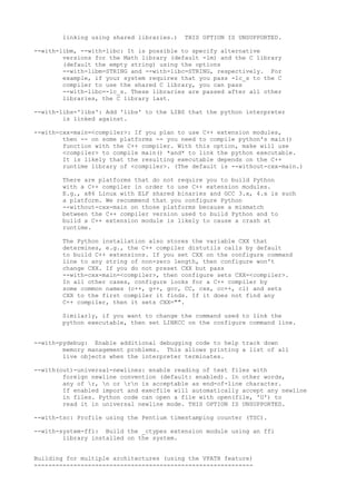 linking using shared libraries.) THIS OPTION IS UNSUPPORTED.
--with-libm, --with-libc: It is possible to specify alternative
versions for the Math library (default -lm) and the C library
(default the empty string) using the options
--with-libm=STRING and --with-libc=STRING, respectively. For
example, if your system requires that you pass -lc_s to the C
compiler to use the shared C library, you can pass
--with-libc=-lc_s. These libraries are passed after all other
libraries, the C library last.
--with-libs='libs': Add 'libs' to the LIBS that the python interpreter
is linked against.
--with-cxx-main=<compiler>: If you plan to use C++ extension modules,
then -- on some platforms -- you need to compile python's main()
function with the C++ compiler. With this option, make will use
<compiler> to compile main() *and* to link the python executable.
It is likely that the resulting executable depends on the C++
runtime library of <compiler>. (The default is --without-cxx-main.)
There are platforms that do not require you to build Python
with a C++ compiler in order to use C++ extension modules.
E.g., x86 Linux with ELF shared binaries and GCC 3.x, 4.x is such
a platform. We recommend that you configure Python
--without-cxx-main on those platforms because a mismatch
between the C++ compiler version used to build Python and to
build a C++ extension module is likely to cause a crash at
runtime.
The Python installation also stores the variable CXX that
determines, e.g., the C++ compiler distutils calls by default
to build C++ extensions. If you set CXX on the configure command
line to any string of non-zero length, then configure won't
change CXX. If you do not preset CXX but pass
--with-cxx-main=<compiler>, then configure sets CXX=<compiler>.
In all other cases, configure looks for a C++ compiler by
some common names (c++, g++, gcc, CC, cxx, cc++, cl) and sets
CXX to the first compiler it finds. If it does not find any
C++ compiler, then it sets CXX="".
Similarly, if you want to change the command used to link the
python executable, then set LINKCC on the configure command line.
--with-pydebug: Enable additional debugging code to help track down
memory management problems. This allows printing a list of all
live objects when the interpreter terminates.
--with(out)-universal-newlines: enable reading of text files with
foreign newline convention (default: enabled). In other words,
any of r, n or rn is acceptable as end-of-line character.
If enabled import and execfile will automatically accept any newline
in files. Python code can open a file with open(file, 'U') to
read it in universal newline mode. THIS OPTION IS UNSUPPORTED.
--with-tsc: Profile using the Pentium timestamping counter (TSC).
--with-system-ffi: Build the _ctypes extension module using an ffi
library installed on the system.
Building for multiple architectures (using the VPATH feature)
-------------------------------------------------------------
 