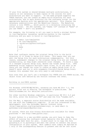 If your file system is shared between multiple architectures, it
usually is not necessary to make copies of the sources for each
architecture you want to support. If the make program supports the
VPATH feature, you can create an empty build directory for each
architecture, and in each directory run the configure script (on the
appropriate machine with the appropriate options). This creates the
necessary subdirectories and the Makefiles therein. The Makefiles
contain a line VPATH=... which points to a directory containing the
actual sources. (On SGI systems, use "smake -J1" instead of "make" if
you use VPATH -- don't try gnumake.)
For example, the following is all you need to build a minimal Python
in /usr/tmp/python (assuming ~guido/src/python is the toplevel
directory and you want to build in /usr/tmp/python):
$ mkdir /usr/tmp/python
$ cd /usr/tmp/python
$ ~guido/src/python/configure
[...]
$ make
[...]
$
Note that configure copies the original Setup file to the build
directory if it finds no Setup file there. This means that you can
edit the Setup file for each architecture independently. For this
reason, subsequent changes to the original Setup file are not tracked
automatically, as they might overwrite local changes. To force a copy
of a changed original Setup file, delete the target Setup file. (The
makesetup script supports multiple input files, so if you want to be
fancy you can change the rules to create an empty Setup.local if it
doesn't exist and run it with arguments $(srcdir)/Setup Setup.local;
however this assumes that you only need to add modules.)
Also note that you can't use a workspace for VPATH and non VPATH builds. The
object files left behind by one version confuses the other.
Building on non-UNIX systems
----------------------------
For Windows (2000/NT/ME/98/95), assuming you have MS VC++ 7.1, the
project files are in PCbuild, the workspace is pcbuild.dsw. See
PCbuildreadme.txt for detailed instructions.
For other non-Unix Windows compilers, in particular MS VC++ 6.0 and
for OS/2, enter the directory "PC" and read the file "readme.txt".
For the Mac, a separate source distribution will be made available,
for use with the CodeWarrior compiler. If you are interested in Mac
development, join the PythonMac Special Interest Group
(http://www.python.org/sigs/pythonmac-sig/, or send email to
pythonmac-sig-request@python.org).
Of course, there are also binary distributions available for these
platforms -- see http://www.python.org/.
To port Python to a new non-UNIX system, you will have to fake the
effect of running the configure script manually (for Mac and PC, this
has already been done for you). A good start is to copy the file
pyconfig.h.in to pyconfig.h and edit the latter to reflect the actual
configuration of your system. Most symbols must simply be defined as
1 only if the corresponding feature is present and can be left alone
 