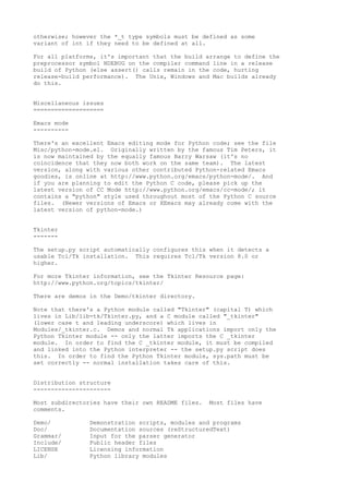 otherwise; however the *_t type symbols must be defined as some
variant of int if they need to be defined at all.
For all platforms, it's important that the build arrange to define the
preprocessor symbol NDEBUG on the compiler command line in a release
build of Python (else assert() calls remain in the code, hurting
release-build performance). The Unix, Windows and Mac builds already
do this.
Miscellaneous issues
====================
Emacs mode
----------
There's an excellent Emacs editing mode for Python code; see the file
Misc/python-mode.el. Originally written by the famous Tim Peters, it
is now maintained by the equally famous Barry Warsaw (it's no
coincidence that they now both work on the same team). The latest
version, along with various other contributed Python-related Emacs
goodies, is online at http://www.python.org/emacs/python-mode/. And
if you are planning to edit the Python C code, please pick up the
latest version of CC Mode http://www.python.org/emacs/cc-mode/; it
contains a "python" style used throughout most of the Python C source
files. (Newer versions of Emacs or XEmacs may already come with the
latest version of python-mode.)
Tkinter
-------
The setup.py script automatically configures this when it detects a
usable Tcl/Tk installation. This requires Tcl/Tk version 8.0 or
higher.
For more Tkinter information, see the Tkinter Resource page:
http://www.python.org/topics/tkinter/
There are demos in the Demo/tkinter directory.
Note that there's a Python module called "Tkinter" (capital T) which
lives in Lib/lib-tk/Tkinter.py, and a C module called "_tkinter"
(lower case t and leading underscore) which lives in
Modules/_tkinter.c. Demos and normal Tk applications import only the
Python Tkinter module -- only the latter imports the C _tkinter
module. In order to find the C _tkinter module, it must be compiled
and linked into the Python interpreter -- the setup.py script does
this. In order to find the Python Tkinter module, sys.path must be
set correctly -- normal installation takes care of this.
Distribution structure
----------------------
Most subdirectories have their own README files. Most files have
comments.
Demo/ Demonstration scripts, modules and programs
Doc/ Documentation sources (reStructuredText)
Grammar/ Input for the parser generator
Include/ Public header files
LICENSE Licensing information
Lib/ Python library modules
 