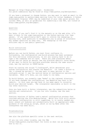 Manager at http://bugs.python.org/. Guidelines
for patch submission may be found at http://www.python.org/dev/patches/.
If you have a proposal to change Python, you may want to send an email to the
comp.lang.python or python-ideas mailing lists for inital feedback. A Python
Enhancement Proposal (PEP) may be submitted if your idea gains ground. All
current PEPs, as well as guidelines for submitting a new PEP, are listed at
http://www.python.org/dev/peps/.
Questions
---------
For help, if you can't find it in the manuals or on the web site, it's
best to post to the comp.lang.python or the Python mailing list (see
above). If you specifically don't want to involve the newsgroup or
mailing list, send questions to help@python.org (a group of volunteers
who answer questions as they can). The newsgroup is the most
efficient way to ask public questions.
Build instructions
==================
Before you can build Python, you must first configure it.
Fortunately, the configuration and build process has been automated
for Unix and Linux installations, so all you usually have to do is
type a few commands and sit back. There are some platforms where
things are not quite as smooth; see the platform specific notes below.
If you want to build for multiple platforms sharing the same source
tree, see the section on VPATH below.
Start by running the script "./configure", which determines your
system configuration and creates the Makefile. (It takes a minute or
two -- please be patient!) You may want to pass options to the
configure script -- see the section below on configuration options and
variables. When it's done, you are ready to run make.
To build Python, you normally type "make" in the toplevel directory.
If you have changed the configuration, the Makefile may have to be
rebuilt. In this case you may have to run make again to correctly
build your desired target. The interpreter executable is built in the
top level directory.
Once you have built a Python interpreter, see the subsections below on
testing and installation. If you run into trouble, see the next
section.
Previous versions of Python used a manual configuration process that
involved editing the file Modules/Setup. While this file still exists
and manual configuration is still supported, it is rarely needed any
more: almost all modules are automatically built as appropriate under
guidance of the setup.py script, which is run by Make after the
interpreter has been built.
Troubleshooting
---------------
See also the platform specific notes in the next section.
If you run into other trouble, see the FAQ
(http://www.python.org/doc/faq/) for hints on what can go wrong, and
how to fix it.
 