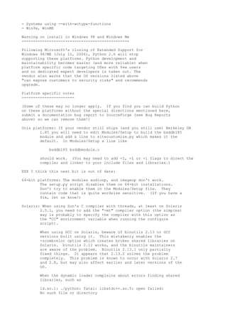 - Systems using --with-wctype-functions
- Win9x, WinME
Warning on install in Windows 98 and Windows Me
-----------------------------------------------
Following Microsoft's closing of Extended Support for
Windows 98/ME (July 11, 2006), Python 2.6 will stop
supporting these platforms. Python development and
maintainability becomes easier (and more reliable) when
platform specific code targeting OSes with few users
and no dedicated expert developers is taken out. The
vendor also warns that the OS versions listed above
"can expose customers to security risks" and recommends
upgrade.
Platform specific notes
-----------------------
(Some of these may no longer apply. If you find you can build Python
on these platforms without the special directions mentioned here,
submit a documentation bug report to SourceForge (see Bug Reports
above) so we can remove them!)
Unix platforms: If your vendor still ships (and you still use) Berkeley DB
1.85 you will need to edit Modules/Setup to build the bsddb185
module and add a line to sitecustomize.py which makes it the
default. In Modules/Setup a line like
bsddb185 bsddbmodule.c
should work. (You may need to add -I, -L or -l flags to direct the
compiler and linker to your include files and libraries.)
XXX I think this next bit is out of date:
64-bit platforms: The modules audioop, and imageop don't work.
The setup.py script disables them on 64-bit installations.
Don't try to enable them in the Modules/Setup file. They
contain code that is quite wordsize sensitive. (If you have a
fix, let us know!)
Solaris: When using Sun's C compiler with threads, at least on Solaris
2.5.1, you need to add the "-mt" compiler option (the simplest
way is probably to specify the compiler with this option as
the "CC" environment variable when running the configure
script).
When using GCC on Solaris, beware of binutils 2.13 or GCC
versions built using it. This mistakenly enables the
-zcombreloc option which creates broken shared libraries on
Solaris. binutils 2.12 works, and the binutils maintainers
are aware of the problem. Binutils 2.13.1 only partially
fixed things. It appears that 2.13.2 solves the problem
completely. This problem is known to occur with Solaris 2.7
and 2.8, but may also affect earlier and later versions of the
OS.
When the dynamic loader complains about errors finding shared
libraries, such as
ld.so.1: ./python: fatal: libstdc++.so.5: open failed:
No such file or directory
 