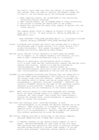 you need to first make sure that the library is available on
your system. Then, you need to instruct the dynamic loader how
to find it. You can choose any of the following strategies:
1. When compiling Python, set LD_RUN_PATH to the directories
containing missing libraries.
2. When running Python, set LD_LIBRARY_PATH to these directories.
3. Use crle(8) to extend the search path of the loader.
4. Modify the installed GCC specs file, adding -R options into the
*link: section.
The complex object fails to compile on Solaris 10 with gcc 3.4 (at
least up to 3.4.3). To work around it, define Py_HUGE_VAL as
HUGE_VAL(), e.g.:
make CPPFLAGS='-D"Py_HUGE_VAL=HUGE_VAL()" -I. -I$(srcdir)/Include'
./python setup.py CPPFLAGS='-D"Py_HUGE_VAL=HUGE_VAL()"'
Linux: A problem with threads and fork() was tracked down to a bug in
the pthreads code in glibc version 2.0.5; glibc version 2.0.7
solves the problem. This causes the popen2 test to fail;
problem and solution reported by Pablo Bleyer.
Red Hat Linux: Red Hat 9 built Python2.2 in UCS-4 mode and hacked
Tcl to support it. To compile Python2.3 with Tkinter, you will
need to pass --enable-unicode=ucs4 flag to ./configure.
There's an executable /usr/bin/python which is Python
1.5.2 on most older Red Hat installations; several key Red Hat tools
require this version. Python 2.1.x may be installed as
/usr/bin/python2. The Makefile installs Python as
/usr/local/bin/python, which may or may not take precedence
over /usr/bin/python, depending on how you have set up $PATH.
FreeBSD 3.x and probably platforms with NCurses that use libmytinfo or
similar: When using cursesmodule, the linking is not done in
the correct order with the defaults. Remove "-ltermcap" from
the readline entry in Setup, and use as curses entry: "curses
cursesmodule.c -lmytinfo -lncurses -ltermcap" - "mytinfo" (so
called on FreeBSD) should be the name of the auxiliary library
required on your platform. Normally, it would be linked
automatically, but not necessarily in the correct order.
BSDI: BSDI versions before 4.1 have known problems with threads,
which can cause strange errors in a number of modules (for
instance, the 'test_signal' test script will hang forever.)
Turning off threads (with --with-threads=no) or upgrading to
BSDI 4.1 solves this problem.
DEC Unix: Run configure with --with-dec-threads, or with
--with-threads=no if no threads are desired (threads are on by
default). When using GCC, it is possible to get an internal
compiler error if optimization is used. This was reported for
GCC 2.7.2.3 on selectmodule.c. Manually compile the affected
file without optimization to solve the problem.
DEC Ultrix: compile with GCC to avoid bugs in the native compiler,
and pass SHELL=/bin/sh5 to Make when installing.
AIX: A complete overhaul of the shared library support is now in
place. See Misc/AIX-NOTES for some notes on how it's done.
(The optimizer bug reported at this place in previous releases
has been worked around by a minimal code change.) If you get
errors about pthread_* functions, during compile or during
 