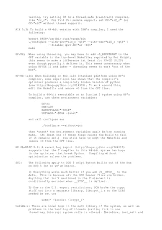 testing, try setting CC to a thread-safe (reentrant) compiler,
like "cc_r". For full C++ module support, set CC="xlC_r" (or
CC="xlC" without thread support).
AIX 5.3: To build a 64-bit version with IBM's compiler, I used the
following:
export PATH=/usr/bin:/usr/vacpp/bin
./configure --with-gcc="xlc_r -q64" --with-cxx="xlC_r -q64" 
--disable-ipv6 AR="ar -X64"
make
HP-UX: When using threading, you may have to add -D_REENTRANT to the
OPT variable in the top-level Makefile; reported by Pat Knight,
this seems to make a difference (at least for HP-UX 10.20)
even though pyconfig.h defines it. This seems unnecessary when
using HP/UX 11 and later - threading seems to work "out of the
box".
HP-UX ia64: When building on the ia64 (Itanium) platform using HP's
compiler, some experience has shown that the compiler's
optimiser produces a completely broken version of python
(see http://bugs.python.org/814976). To work around this,
edit the Makefile and remove -O from the OPT line.
To build a 64-bit executable on an Itanium 2 system using HP's
compiler, use these environment variables:
CC=cc
CXX=aCC
BASECFLAGS="+DD64"
LDFLAGS="+DD64 -lxnet"
and call configure as:
./configure --without-gcc
then *unset* the environment variables again before running
make. (At least one of these flags causes the build to fail
if it remains set.) You still have to edit the Makefile and
remove -O from the OPT line.
HP PA-RISC 2.0: A recent bug report (http://bugs.python.org/546117)
suggests that the C compiler in this 64-bit system has bugs
in the optimizer that break Python. Compiling without
optimization solves the problems.
SCO: The following apply to SCO 3 only; Python builds out of the box
on SCO 5 (or so we've heard).
1) Everything works much better if you add -U__STDC__ to the
defs. This is because all the SCO header files are broken.
Anything that isn't mentioned in the C standard is
conditionally excluded when __STDC__ is defined.
2) Due to the U.S. export restrictions, SCO broke the crypt
stuff out into a separate library, libcrypt_i.a so the LIBS
needed be set to:
LIBS=' -lsocket -lcrypt_i'
UnixWare: There are known bugs in the math library of the system, as well as
problems in the handling of threads (calling fork in one
thread may interrupt system calls in others). Therefore, test_math and
 