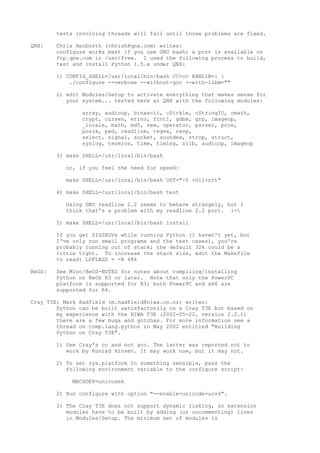 tests involving threads will fail until those problems are fixed.
QNX: Chris Herborth (chrish@qnx.com) writes:
configure works best if you use GNU bash; a port is available on
ftp.qnx.com in /usr/free. I used the following process to build,
test and install Python 1.5.x under QNX:
1) CONFIG_SHELL=/usr/local/bin/bash CC=cc RANLIB=: 
./configure --verbose --without-gcc --with-libm=""
2) edit Modules/Setup to activate everything that makes sense for
your system... tested here at QNX with the following modules:
array, audioop, binascii, cPickle, cStringIO, cmath,
crypt, curses, errno, fcntl, gdbm, grp, imageop,
_locale, math, md5, new, operator, parser, pcre,
posix, pwd, readline, regex, reop,
select, signal, socket, soundex, strop, struct,
syslog, termios, time, timing, zlib, audioop, imageop
3) make SHELL=/usr/local/bin/bash
or, if you feel the need for speed:
make SHELL=/usr/local/bin/bash OPT="-5 -Oil+nrt"
4) make SHELL=/usr/local/bin/bash test
Using GNU readline 2.2 seems to behave strangely, but I
think that's a problem with my readline 2.2 port. :-
5) make SHELL=/usr/local/bin/bash install
If you get SIGSEGVs while running Python (I haven't yet, but
I've only run small programs and the test cases), you're
probably running out of stack; the default 32k could be a
little tight. To increase the stack size, edit the Makefile
to read: LDFLAGS = -N 48k
BeOS: See Misc/BeOS-NOTES for notes about compiling/installing
Python on BeOS R3 or later. Note that only the PowerPC
platform is supported for R3; both PowerPC and x86 are
supported for R4.
Cray T3E: Mark Hadfield (m.hadfield@niwa.co.nz) writes:
Python can be built satisfactorily on a Cray T3E but based on
my experience with the NIWA T3E (2002-05-22, version 2.2.1)
there are a few bugs and gotchas. For more information see a
thread on comp.lang.python in May 2002 entitled "Building
Python on Cray T3E".
1) Use Cray's cc and not gcc. The latter was reported not to
work by Konrad Hinsen. It may work now, but it may not.
2) To set sys.platform to something sensible, pass the
following environment variable to the configure script:
MACHDEP=unicosmk
2) Run configure with option "--enable-unicode=ucs4".
3) The Cray T3E does not support dynamic linking, so extension
modules have to be built by adding (or uncommenting) lines
in Modules/Setup. The minimum set of modules is
 