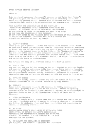 CANON SOFTWARE LICENSE AGREEMENT
IMPORTANT!
This is a legal agreement ("Agreement") between you and Canon Inc. ("Canon")
and governing your use of Canon's software programs including the related
manuals or any printed material thereof (the "Software") for certain Canon's
copying machines, printers and multifunctional peripherals (the "Products").
READ CAREFULLY AND UNDERSTAND ALL OF THE RIGHTS AND
RESTRICTIONS DESCRIBED IN THIS AGREEMENT BEFORE USING THE
SOFTWARE. BY CLICKING THE BUTTON INDICATING YOUR ACCEPTANCE
AS STATED BELOW OR USING THE SOFTWARE, YOU AGREE TO BE BOUND
BY THE TERMS AND CONDITIONS OF THIS AGREEMENT.
IF YOU DO NOT AGREE TO THE FOLLOWING TERMS AND CONDITIONS OF THIS AGREEMENT,
DO NOT USE THE SOFTWARE. NO REFUND WILL BE MADE BECAUSE THE
SOFTWARE WAS PROVIDED TO YOU AT NO CHARGE.
1. GRANT OF LICENSE
Canon grants you a personal, limited and non-exclusive license to use ("use"
as used herein shall include storing, loading, installing, accessing, executing
or displaying) the Software solely for the use with Products only on computers
directly or via network connected to the Products (the "Designated Computer").
You may allow other users of other computers connected to your Designated
Computer to use the Software, provided that you must assure that all such users
shall abide by the terms of this Agreement and shall be subject to restrictions
and obligations borne by you hereunder.
You may make one copy of the Software solely for a back-up purpose.
2. RESTRICTIONS
You shall not use the Software except as expressly granted or permitted herein,
and shall not assign, sublicense, sell, rent, lease, loan, convey or transfer
to any third party the Software. You shall not alter, translate or convert to
another programming language, modify, disassemble, decompile or otherwise
reverse engineer the Software and you shall not have any third party to do so.
3. COPYRIGHT NOTICE
You shall not modify, remove or delete any copyright notice of Canon or its
licensors contained in the Software, including any copy thereof.
4. OWNERSHIP
Canon and its licensors retain in all respects the title, ownership and
intellectual property rights in and to the Software. Except as expressly
provided herein, no license or right, express or implied, is hereby conveyed or
granted by Canon to you for any intellectual property of Canon and its
licensors.
5. EXPORT RESTRICTION
You agree to comply with all export laws and restrictions and regulations of
the country involved, and not to export or re-export, directly or indirectly,
the Software in violation of any such laws, restrictions and regulations, or
without all necessary approvals.
6. NO SUPPORT
NEITHER CANON, CANON'S SUBSIDIARIES OR AFFILIATES, THEIR
DISTRIBUTORS, OR DEALERS NOR CANON'S LICENSORS ARE
RESPONSIBLE FOR MAINTAINING OR HELPING YOU TO USE THE
SOFTWARE. NO UPDATES, FIXES OR SUPPORTS WILL BE MADE
AVAILABLE FOR THE SOFTWARE.
7. NO WARRANTY AND DISCLAIMER OF INDEMNITY
[NO WARRANTY] THE SOFTWARE IS PROVIDED "AS IS" WITHOUT
 