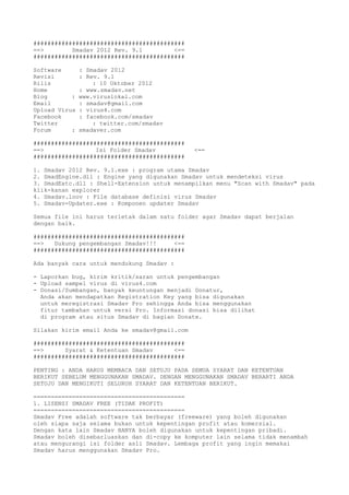###########################################
==> Smadav 2012 Rev. 9.1 <==
###########################################
Software : Smadav 2012
Revisi : Rev. 9.1
Rilis : 10 Oktober 2012
Home : www.smadav.net
Blog : www.viruslokal.com
Email : smadav@gmail.com
Upload Virus : virus4.com
Facebook : facebook.com/smadav
Twitter : twitter.com/smadav
Forum : smadaver.com
###########################################
==> Isi Folder Smadav <==
###########################################
1. Smadav 2012 Rev. 9.1.exe : program utama Smadav
2. SmadEngine.dll : Engine yang digunakan Smadav untuk mendeteksi virus
3. SmadExtc.dll : Shell-Extension untuk menampilkan menu "Scan with Smadav" pada
klik-kanan explorer
4. Smadav.loov : File database definisi virus Smadav
5. Smadav-Updater.exe : Komponen updater Smadav
Semua file ini harus terletak dalam satu folder agar Smadav dapat berjalan
dengan baik.
###########################################
==> Dukung pengembangan Smadav!!! <==
###########################################
Ada banyak cara untuk mendukung Smadav :
- Laporkan bug, kirim kritik/saran untuk pengembangan
- Upload sampel virus di virus4.com
- Donasi/Sumbangan, banyak keuntungan menjadi Donatur,
Anda akan mendapatkan Registration Key yang bisa digunakan
untuk meregistrasi Smadav Pro sehingga Anda bisa menggunakan
fitur tambahan untuk versi Pro. Informasi donasi bisa dilihat
di program atau situs Smadav di bagian Donate.
Silakan kirim email Anda ke smadav@gmail.com
###########################################
==> Syarat & Ketentuan Smadav <==
###########################################
PENTING : ANDA HARUS MEMBACA DAN SETUJU PADA SEMUA SYARAT DAN KETENTUAN
BERIKUT SEBELUM MENGGUNAKAN SMADAV. DENGAN MENGGUNAKAN SMADAV BERARTI ANDA
SETUJU DAN MENGIKUTI SELURUH SYARAT DAN KETENTUAN BERIKUT.
===========================================
1. LISENSI SMADAV FREE (TIDAK PROFIT)
===========================================
Smadav Free adalah software tak berbayar (freeware) yang boleh digunakan
oleh siapa saja selama bukan untuk kepentingan profit atau komersial.
Dengan kata lain Smadav HANYA boleh digunakan untuk kepentingan pribadi.
Smadav boleh disebarluaskan dan di-copy ke komputer lain selama tidak menambah
atau mengurangi isi folder asli Smadav. Lembaga profit yang ingin memakai
Smadav harus menggunakan Smadav Pro.
 