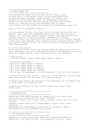 ===========================================
2. LISENSI SMADAV PRO
===========================================
Untuk mendapatkan Smadav Pro, Anda harus menjadi donatur Smadav
terlebih dahulu, untuk menjadi donatur silakan mengirimkan donasi
ke rekening Smadav, berapapun jumlah donasinya itu terserah Anda.
Kemudian Anda harus mengirimkan email ke Smadav@gmail.com dengan
menyertakan nama Anda dan keterangan Donasi yang telah Anda kirimkan.
Setelah itu, Registration Key akan dikirimkan oleh tim Smadav
yang kemudian bisa Anda gunakan untuk meregistrasi/mengaktifkan Smadav Pro.
Syarat & Ketentuan penggunaan Smadav Pro :
a) Untuk pengguna Personal, Satu Registration Key hanya berlaku untuk satu
komputer. Jadi, kalau Anda menggunakan Registration Key yang sama pada 2
komputer atau lebih maka komputer-komputer tersebut akan segera di-blacklist
sehingga Smadav Pro tidak bisa digunakan. Sedangkan untuk pengguna
Warnet/Perusahaan, Satu Registration Key hanya berlaku untuk komputer sebanyak
lisensi yang sudah diberikan, kalau Registration Key digunakan melebihi lisensi
maka komputer-komputer tersebut akan segera di-blacklist sehingga Smadav Pro
tidak bisa digunakan.
b) Jumlah donasi minimal
Donasi harus ditransfer donatur ke rekening Smadav dan kemudian konfirmasi ke
email smadav@gmail.com untuk mendapatkan Registration Key sebanyak yang diminta.
Smadav Pro terbagi menjadi 3 tipe : Personal, Warnet, dan Perusahaan.
* Tipe Personal :
- tidak ada batasan minimal (untuk sampai dengan 3 komputer)
* Tipe Warnet/Perusahaan :
- Rp A untuk sampai dengan 5 komputer
- Rp B untuk sampai dengan 10 komputer
- Rp C untuk sampai dengan 30 komputer
- Rp D untuk sampai dengan 100 komputer
- Rp E untuk sampai dengan 300 komputer
(Silakan email ke smadav@gmail.com untuk mengetahui nilai A,B,C,D,E tersebut)
c) Registration Key akan berlaku 1 tahun sejak tanggal aktivasi, berlaku untuk
semua revisi Smadav 2009 dan Smadav 2010 yang akan datang.
d) Support untuk donatur dan konsultasi virus disediakan oleh Tim Smadav hanya
di forum smadav (forum smadaver.com).
e) Syarat dan ketentuan ini dapat berubah sewaktu-waktu tanpa adanya
pemberitahuan.
=============================================
3. PELANGGARAN HAKI
=============================================
Smadav FREE TIDAK BOLEH digunakan di lembaga profit atau segala usaha
yang bertujuan untuk mencari keuntungan. Contohnya :
perusahaan, warnet, toko, rental, service komputer, studio, dan jenis usaha
lainnya.
Penggunaan Smadav tanpa izin di tempat-tempat tersebut adalah ilegal,
pembajakan,
pelanggaran HaKI (Hak Kekayaan Intelektual) dan merupakan tindakan
yang menghancurkan dan menghambat karya bangsa.
=============================================
4. IZIN PENGGUNAAN PROFIT
=============================================
Lembaga profit yang ingin memakai Smadav harus menggunakan Smadav Pro.
Smadav versi Free hanya diizinkan untuk penggunaan non-profit seperti
 