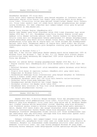 ==> Smadav 2010 Rev 8.1 <==
###########################################
Penambahan database 100 virus baru
Virus (atau lebih tepatnya Malware) yang banyak menyebar di Indonesia saat ini
kebanyakan adalah virus buatan luar negeri yang sifatnya masih mirip dengan
virus lokal. Virus-virus inilah yang menjadi target-target Smadav versi terbaru
ini. Virus lokal sendiri saat ini sudah mulai menurun penyebarannya dan sangat
jarang ditemukan. Ini kami simpulkan dari sampel-sampel virus yang di-upload
oleh Smadaver di www.smadav.net.
Smadav Virus Scanner Engine (SmadEngine.dll)
Engine lama Smadav yang telah digunakan sejak 2006 tidak digunakan lagi sejak
Smadav 2010 Rev. 8.1 ini. Perombakan ulang Virus Scanner Engine inilah yang
membuat rilis Smadav tertunda sebulan lebih. Engine terbaru ini benar-benar
ditulis ulang dari nol menggunakan bahasa pemrograman C++ dengan menyempurnakan
engine sebelumnya yang masih ditulis dengan Visual Basic. Sebagian besar teknik
pendeteksian virus yang ada di engine baru ini telah dirubah dan disempurnakan
menjadi lebih baik. Penggunaan memori di engine baru lebih stabil dan efisien
dibandingkan engine lama, begitu pula kecepatan scanning yang juga menjadi lebih
cepat.
Kompatibel di Windows Vista & 7
Pada Rev. 8 dan rev-rev sebelumnya Smadav memang masih belum kompatibel 100% di
Windows Vista dan Windows 7. Tapi di Rev. 8.1 ini Smadav baik scanner maupun
protector-nya sudah mendukung dan kompatibel 100% untuk digunakan di Windows
Vista dan Windows 7.
Berikut ini adalah daftar lengkap penyempurnaan Smadav 2010 Rev. 8.1 :
- Engine scanner baru (SmadEngine.dll) untuk mendeteksi virus lebih cepat dan
akurat.
- External Database (Smadav.loov) untuk memudahkan update database untuk Revisi
berikutnya.
- Plug-in klik kanan di explorer terbaru (SmadExtc.dll) yang lebih baik.
- Kompatibel di Windows Vista & 7.
- Pendeteksian beberapa Virus Internasional yang banyak menyebar di Indonesia
(Sality & Alman) sudah lebih cepat dan akurat.
- Penambahan database lebih dari 100 virus baru beserta varian-variannya
- Perbaikan false alarm pada beberapa file.
- Penyempurnaan metode blacklist key ilegal Smadav Pro
- Perubahan struktur tim Smadav untuk tahun 2010
- Penambahan menu uninstall di Tray Icon untuk memudahkan proses uninstall
- Dan banyak penyempurnaan lainnya ...
###########################################
==> Smadav 2010 Rev 8.0 <==
###########################################
Smadav 2010 Rev. 8 dirilis dengan berbagai fitur dan penyempurnaan baru
yang dikhususkan untuk pemberantasan virus lokal. Fitur-fitur itu seperti Smad-
Behavior yang bisa mengenali virus lokal baru yang belum ada di database Smadav
dari tingkah lakunya ketika menginfeksi sistem. Smad-Ray yang bisa melakukan
scan flashdisk secara otomatis setelah terpasang hanya dalam waktu maksimum 5
detik. Smadav 2010 lebih stabil dan sangat disarankan untuk digabungkan dengan
antivirus internasional karena Smadav hanya bisa menangani virus lokal.
Pengebalan flashdisk (menggunakan folder autorun.inf) telah disempurnakan lagi
dan sebelumnya akan ada konfirmasi sehingga Anda bisa memutuskan apakah suatu
flashdisk ingin dikebalkan atau tidak.
Sebagai informasi, dari sampel-sampel virus yang di-upload pengguna ke
situs Smadav.net, penyebaran virus lokal saat ini sudah mulai turun drastis di
Indonesia. Mungkin ini dikarenakan sudah banyaknya antivirus lokal yang bisa
membasmi virus-virus lokal. Dan juga karena pengguna Windows XP yang sudah
berkurang karena sebagian sudah meng-upgrade sistem operasinya menjadi Windows
 