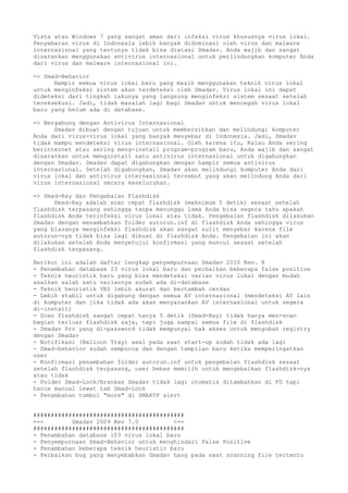 Vista atau Windows 7 yang sangat aman dari infeksi virus khususnya virus lokal.
Penyebaran virus di Indonesia lebih banyak didominasi oleh virus dan malware
internasional yang tentunya tidak bisa diatasi Smadav. Anda wajib dan sangat
disarankan menggunakan antivirus internasional untuk perlindungkan komputer Anda
dari virus dan malware internasional ini.
=> Smad-Behavior
Hampir semua virus lokal baru yang masih menggunakan teknik virus lokal
untuk menginfeksi sistem akan terdeteksi oleh Smadav. Virus lokal ini dapat
dideteksi dari tingkah lakunya yang langsung menginfeksi sistem sesaat setelah
tereksekusi. Jadi, tidak masalah lagi bagi Smadav untuk mencegah virus lokal
baru yang belum ada di database.
=> Bergabung dengan Antivirus Internasional
Smadav dibuat dengan tujuan untuk membersihkan dan melindungi komputer
Anda dari virus-virus lokal yang banyak menyebar di Indonesia. Jadi, Smadav
tidak mampu mendeteksi virus internasional. Oleh karena itu, Kalau Anda sering
berinternet atau sering meng-install program-program baru, Anda wajib dan sangat
disarankan untuk menginstall satu antivirus internasional untuk digabungkan
dengan Smadav. Smadav dapat digabungkan dengan hampir semua antivirus
internasional. Setelah digabungkan, Smadav akan melindungi komputer Anda dari
virus lokal dan antivirus internasional tersebut yang akan melindung Anda dari
virus internasional secara keseluruhan.
=> Smad-Ray dan Pengebalan Flashdisk
Smad-Ray adalah scan cepat flashdisk (maksimum 5 detik) sesaat setelah
flashdisk terpasang sehingga tanpa menunggu lama Anda bisa segera tahu apakah
flashdisk Anda terinfeksi virus lokal atau tidak. Pengebalan flashdisk dilakukan
Smadav dengan menambahkan folder autorun.inf di flashdisk Anda sehingga virus
yang biasanya menginfeksi flashdisk akan sangat sulit menyebar karena file
autorun-nya tidak bisa lagi dibuat di flashdisk Anda. Pengebalan ini akan
dilakukan setelah Anda menyetujui konfirmasi yang muncul sesaat setelah
flashdisk terpasang.
Berikut ini adalah daftar lengkap penyempurnaan Smadav 2010 Rev. 8
- Penambahan database 23 virus lokal baru dan perbaikan beberapa false positive
- Teknik heuristik baru yang bisa mendeteksi varian virus lokal dengan mudah
asalkan salah satu variannya sudah ada di-database
- Teknik heuristik VBS lebih akurat dan bertambah cerdas
- Lebih stabil untuk digabung dengan semua AV internasional (mendeteksi AV lain
di komputer dan jika tidak ada akan menyarankan AV internasional untuk segera
di-install)
- Scan flashdisk sangat cepat hanya 5 detik (Smad-Ray) tidak hanya men-scan
bagian terluar flashdisk saja, tapi juga sampai semua file di flashdisk
- Smadav Pro yang di-password tidak mempunyai hak akses untuk mengubah registry
dengan Smadav
- Notifikasi (Balloon Tray) awal pada saat start-up sudah tidak ada lagi
- Smad-behavior sudah sempurna dan dengan tampilan baru ketika memperingatkan
user
- Konfirmasi penambahan folder autorun.inf untuk pengebalan flashdisk sesaat
setelah flashdisk terpasang, user bebas memilih untuk mengebalkan flashdisk-nya
atau tidak
- Folder Smad-Lock/Brankas Smadav tidak lagi otomatis ditambahkan di FD tapi
harus manual lewat tab Smad-Lock
- Penambahan tombol "more" di SMARTP alert
###########################################
==> Smadav 2009 Rev 7.5 <==
###########################################
- Penambahan database 103 virus lokal baru
- Penyempurnaan Smad-Behavior untuk menghindari False Positive
- Penambahan beberapa teknik heuristic baru
- Perbaikan bug yang menyebabkan Smadav hang pada saat scanning file tertentu
 
