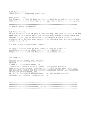 4.10 Turbo battery
Gives your car a temporary power boost.
4.11 Global Pulse
The frequency of this is low, but when you pick it up and activate it you
will temporarily gain advantage as the opponents vehicles will lose power.
-----------------------------------------------------------------------
5. Miscellaneous Information
-----------------------------------------------------------------------
5.1 Known Problems
If you change the size of your Windows desktop, and then run Re-Volt at the
same resolution without rebooting, we have encountered problems where the
display flickers and on returning to the desktop a black screen is
encountered. Re-booting your machine after changing your desktop resolution
avoids this problem.
5.2 How to Report Bugs/Submit Comments
To report a bug or give us your comments, send an e-mail to
revolt@acclaim.net, or visit http:www.re-volt.com or
http:www.acclaim.net and follow the instructions on-line.
5.3 Legal Bits
ACCLAIM ENTERTAINMENT, INC. PRESENTS
RE-VOLT
© 1999 ACCLAIM ENTERTAINMENT, INC.
DEVELOPED BY ACCLAIM STUDIOS LONDON. ALL RIGHTS RESERVED.
Uses Miles Sound System. Copyright © 1991-1999 by RAD Game Tools, Inc.
ALL CHARACTERS HEREIN AND THE DISTINCT LIKENESSES THEREOF ARE TRADEMARKS
OF ACCLAIM ENTERTAINMENT, INC.
TM, ® & © 1999 ACCLAIM ENTERTAINMENT, INC. ALL RIGHTS RESERVED.
DISTRIBUTED BY ACCLAIM DISTRIBUTION, INC.
-----------------------------------------------------------------------
-----------------------------------------------------------------------
---------------------------last revised 7/12/99------------------------
-----------------------------------------------------------------------
-----------------------------------------------------------------------
 