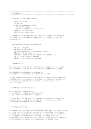 -----------------------------------------------------------------------
1. Introduction
-----------------------------------------------------------------------
1.1 Minimum System Requirements
P200 Processor
32 MB RAM
4 MB 3D Accelerator Card
4X CD-ROM drive
Direct X compatible Sound Card
DirectX 6.0 or higher
102 MB hard disk space
It's possible that the game will run on a lower spec machine
than this, but the game may perform erratically, so we don't
recommend it.
1.2 Recommended System Requirements
P2 266 or higher
64 Meg RAM or higher
Second Generation 3D Accelerator Card
DirectX 6.0 or higher
102 MB of free hard disk space (DX compatible)
16 bit sound card or better
Direct Play compatible Joypad
1.3 Installation
When you insert the Re-Volt CD the installation process will
begin automatically if you have not yet installed the game.
The default installation directory is
C:Program FilesAcclaim EntertainmentRevolt
You can change this during the installation, but make sure you
remember where you installed the game, as this information will
be needed when uploading your best times to re-volt.com
(see 3.2 below).
1.4 Getting the Game Running
Go to the Start menu, select
Programs/Acclaim Entertainment/Re-Volt
(if you have used the default path)
The game will now be started. Navigating around the menus is
simply a case of using the cursor keys to move around the
selections and ENTER to choose them.
1.5 Background Story
For years Toy-Volt had been producing games and toys for children
all over the world. Within months of introducing their first
products they shot to the top of their trade. No-one could put
their finger on exactly what it was that made the toys
so popular. Sure, they employed the best craftsmen and designers
in the world, but there was something else about them,
 