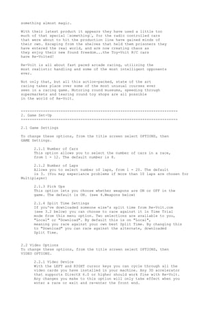 something almost magic.
With their latest product it appears they have used a little too
much of that special ‘something‘, for the radio controlled cars
that were about to hit the production line have gained minds of
their own. Escaping from the shelves that held them prisoners they
have entered the real world, and are now creating chaos as
they enjoy their new found freedom...the Toy-Volt R/C cars
have Re-Volted!
Re-Volt is all about fast paced arcade racing, utilizing the
most realistic handling and some of the most intelligent opponents
ever.
Not only that, but all this action-packed, state of the art
racing takes place over some of the most unusual courses ever
seen in a racing game. Motoring round museums, speeding through
supermarkets and tearing round toy shops are all possible
in the world of Re-Volt.
-----------------------------------------------------------------------
2. Game Set-Up
-----------------------------------------------------------------------
2.1 Game Settings
To change these options, from the title screen select OPTIONS, then
GAME Settings.
2.1.1 Number of Cars
This option allows you to select the number of cars in a race,
from 1 - 12. The default number is 8.
2.1.2 Number of Laps
Allows you to select number of laps, from 1 - 20. The default
is 3. (You may experiance problems if more than 10 laps are chosen for
Multiplayer)
2.1.3 Pick Ups
This option lets you choose whether weapons are ON or OFF in the
game. The default is ON. (see 4.Weapons below)
2.1.4 Split Time Settings
If you've downloaded someone else's split time from Re-Volt.com
(see 3.2 below) you can choose to race against it in Time Trial
mode from this menu option. Two selections are available to you,
"Local" or "Download". By default this is on "Local",
meaning you race against your own best Split Time. By changing this
to "Download" you can race against the alternate, downloaded
Split Time.
2.2 Video Options
To change these options, from the title screen select OPTIONS, then
VIDEO OPTIONS.
2.2.1 Video Device
With the LEFT and RIGHT cursor keys you can cycle through all the
video cards you have installed in your machine. Any 3D accelerator
that supports DirectX 6.0 or higher should work fine with Re-Volt.
Any changes you make to this option will only take effect when you
enter a race or exit and re-enter the front end.
 