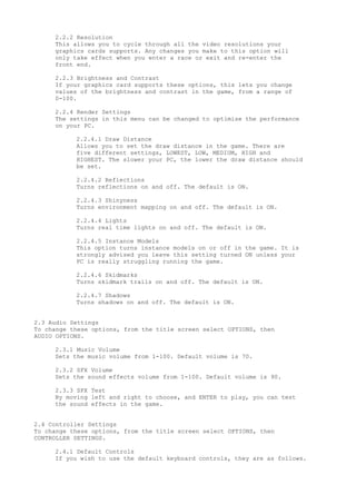 2.2.2 Resolution
This allows you to cycle through all the video resolutions your
graphics cards supports. Any changes you make to this option will
only take effect when you enter a race or exit and re-enter the
front end.
2.2.3 Brightness and Contrast
If your graphics card supports these options, this lets you change
values of the brightness and contrast in the game, from a range of
0-100.
2.2.4 Render Settings
The settings in this menu can be changed to optimise the performance
on your PC.
2.2.4.1 Draw Distance
Allows you to set the draw distance in the game. There are
five different settings, LOWEST, LOW, MEDIUM, HIGH and
HIGHEST. The slower your PC, the lower the draw distance should
be set.
2.2.4.2 Reflections
Turns reflections on and off. The default is ON.
2.2.4.3 Shinyness
Turns environment mapping on and off. The default is ON.
2.2.4.4 Lights
Turns real time lights on and off. The default is ON.
2.2.4.5 Instance Models
This option turns instance models on or off in the game. It is
strongly advised you leave this setting turned ON unless your
PC is really struggling running the game.
2.2.4.6 Skidmarks
Turns skidmark trails on and off. The default is ON.
2.2.4.7 Shadows
Turns shadows on and off. The default is ON.
2.3 Audio Settings
To change these options, from the title screen select OPTIONS, then
AUDIO OPTIONS.
2.3.1 Music Volume
Sets the music volume from 1-100. Default volume is 70.
2.3.2 SFX Volume
Sets the sound effects volume from 1-100. Default volume is 90.
2.3.3 SFX Test
By moving left and right to choose, and ENTER to play, you can test
the sound effects in the game.
2.4 Controller Settings
To change these options, from the title screen select OPTIONS, then
CONTROLLER SETTINGS.
2.4.1 Default Controls
If you wish to use the default keyboard controls, they are as follows.
 