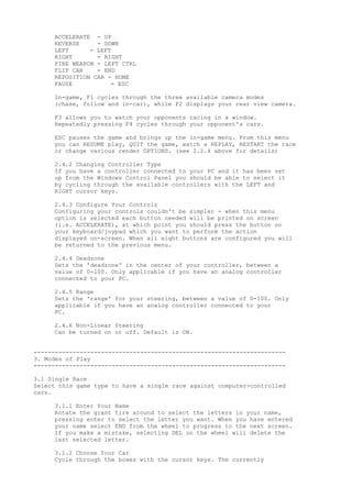 ACCELERATE - UP
REVERSE - DOWN
LEFT - LEFT
RIGHT - RIGHT
FIRE WEAPON - LEFT CTRL
FLIP CAR - END
REPOSITION CAR - HOME
PAUSE - ESC
In-game, F1 cycles through the three available camera modes
(chase, follow and in-car), while F2 displays your rear view camera.
F3 allows you to watch your opponents racing in a window.
Repeatedly pressing F4 cycles through your opponent's cars.
ESC pauses the game and brings up the in-game menu. From this menu
you can RESUME play, QUIT the game, watch a REPLAY, RESTART the race
or change various render OPTIONS. (see 2.2.4 above for details)
2.4.2 Changing Controller Type
If you have a controller connected to your PC and it has been set
up from the Windows Control Panel you should be able to select it
by cycling through the available controllers with the LEFT and
RIGHT cursor keys.
2.4.3 Configure Your Controls
Configuring your controls couldn't be simpler - when this menu
option is selected each button needed will be printed on screen
(i.e. ACCELERATE), at which point you should press the button on
your keyboard/joypad which you want to perform the action
displayed on-screen. When all eight buttons are configured you will
be returned to the previous menu.
2.4.4 Deadzone
Sets the 'deadzone' in the center of your controller, between a
value of 0-100. Only applicable if you have an analog controller
connected to your PC.
2.4.5 Range
Sets the 'range' for your steering, between a value of 0-100. Only
applicable if you have an analog controller connected to your
PC.
2.4.6 Non-Linear Steering
Can be turned on or off. Default is ON.
-----------------------------------------------------------------------
3. Modes of Play
-----------------------------------------------------------------------
3.1 Single Race
Select this game type to have a single race against computer-controlled
cars.
3.1.1 Enter Your Name
Rotate the giant tire around to select the letters in your name,
pressing enter to select the letter you want. When you have entered
your name select END from the wheel to progress to the next screen.
If you make a mistake, selecting DEL on the wheel will delete the
last selected letter.
3.1.2 Choose Your Car
Cycle through the boxes with the cursor keys. The currently
 