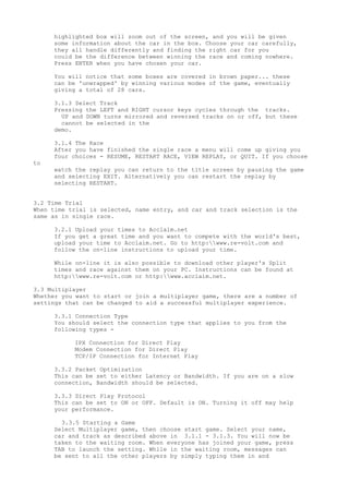 highlighted box will zoom out of the screen, and you will be given
some information about the car in the box. Choose your car carefully,
they all handle differently and finding the right car for you
could be the difference between winning the race and coming nowhere.
Press ENTER when you have chosen your car.
You will notice that some boxes are covered in brown paper... these
can be 'unwrapped' by winning various modes of the game, eventually
giving a total of 28 cars.
3.1.3 Select Track
Pressing the LEFT and RIGHT cursor keys cycles through the tracks.
UP and DOWN turns mirrored and reversed tracks on or off, but these
cannot be selected in the
demo.
3.1.4 The Race
After you have finished the single race a menu will come up giving you
four choices - RESUME, RESTART RACE, VIEW REPLAY, or QUIT. If you choose
to
watch the replay you can return to the title screen by pausing the game
and selecting EXIT. Alternatively you can restart the replay by
selecting RESTART.
3.2 Time Trial
When time trial is selected, name entry, and car and track selection is the
same as in single race.
3.2.1 Upload your times to Acclaim.net
If you get a great time and you want to compete with the world's best,
upload your time to Acclaim.net. Go to http:www.re-volt.com and
follow the on-line instructions to upload your time.
While on-line it is also possible to download other player's Split
times and race against them on your PC. Instructions can be found at
http:www.re-volt.com or http:www.acclaim.net.
3.3 Multiplayer
Whether you want to start or join a multiplayer game, there are a number of
settings that can be changed to aid a successful multiplayer experience.
3.3.1 Connection Type
You should select the connection type that applies to you from the
following types -
IPX Connection for Direct Play
Modem Connection for Direct Play
TCP/IP Connection for Internet Play
3.3.2 Packet Optimization
This can be set to either Latency or Bandwidth. If you are on a slow
connection, Bandwidth should be selected.
3.3.3 Direct Play Protocol
This can be set to ON or OFF. Default is ON. Turning it off may help
your performance.
3.3.5 Starting a Game
Select Multiplayer game, then choose start game. Select your name,
car and track as described above in 3.1.1 - 3.1.3. You will now be
taken to the waiting room. When everyone has joined your game, press
TAB to launch the setting. While in the waiting room, messages can
be sent to all the other players by simply typing them in and
 