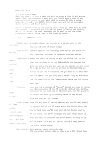 pressing ENTER.
3.3.6 Joining a Game
When you select to join a game you will be shown a list of all active
games. When you highlight a game with the CURSOR keys a list of all
the players currently in that game will be shown. To join a game,
highlight it and press ENTER. Select your name and car as described
above in 3.1.1 and 3.1.2 above.
You will now be taken to the waiting room, where you will have to wait
for the host (the person who started the game) to launch the session.
Whilst in the waiting room, messages can be sent to all the other
players by simply typing them in and pressing ENTER.
3.4 Modes of Play
Single Race- A single player can compete in a single race on the
available
courses and cars of their choice
Time Trial- Compete against the challenge time around the track and
unlock
cool reversed, Mirrored or Reversed mirrored tracks.
Championship Mode- You begin by trying to win the Bronze Cup. If you
master
that you continue on to the Silver,Gold and Special Cup
series.
When you win a cup you you open up new tracks and new cars!
To progress from one race to another in Championship you
must
finish in the top 3 positions. If you fail to do this then
you
can try again, but you only get 3 tries. Only by finishing
in
the top positiion in the Championship table can you unlock
the
next cup.
Practice- Lets you try a variety of "Opened" tracks and cars to master
the idiosyncracies of the RC controls without time limits,
opponents or the pick ups to distract you. Use the practice
mode
to unlock new cars by collecting stars in the Bronze,
Silver,
Gold and Special Cup Courses.
Stunt Arena- Show off all your RC racing skills, and you'll need plenty
of them
to collect all of the 20 stars which are hidden about the
arena.
You'll find that you'll need some of the faster cars to
collect some
of the stars, but don't despair: the game keeps track of
your progress
when you exit or re-enter the Stunt Arena, so keep at it
until you grab
all 20 stars. Once you do, you'll unlock a very special
secret that only
the elite racers enjoy.
Multiplayer- Race against human opponents via:
IPX connection-select this to play over a LAN (Local Area
 