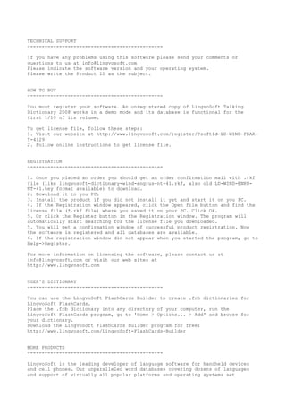 TECHNICAL SUPPORT
-----------------------------------------------
If you have any problems using this software please send your comments or
questions to us at info@lingvosoft.com
Please indicate the software version and your operating system.
Please write the Product ID as the subject.
HOW TO BUY
-----------------------------------------------
You must register your software. An unregistered copy of LingvoSoft Talking
Dictionary 2008 works in a demo mode and its database is functional for the
first 1/10 of its volume.
To get license file, follow these steps:
1. Visit our website at http://www.lingvosoft.com/register/?softId=LD-WIND-FRAR-
T-4129
2. Follow online instructions to get license file.
REGISTRATION
-----------------------------------------------
1. Once you placed an order you should get an order confirmation mail with .rkf
file (like lingvosoft-dictionary-wind-engrus-nt-41.rkf, also old LD-WIND-ENRU-
NT-41.key format available) to download.
2. Download it to you PC.
3. Install the product if you did not install it yet and start it on you PC.
4. If the Registration window appeared, click the Open file button and find the
license file (*.rkf file) where you saved it on your PC. Click Ok.
5. Or click the Register button in the Registration window. The program will
automatically start searching for the license file you downloaded.
5. You will get a confirmation window of successful product registration. Now
the software is registered and all databases are available.
6. If the registration window did not appear when you started the program, go to
Help->Register.
For more information on licensing the software, please contact us at
info@lingvosoft.com or visit our web sites at
http://www.lingvosoft.com
USER'S DICTIONARY
-----------------------------------------------
You can use the LingvoSoft FlashCards Builder to create .fcb dictionaries for
LingvoSoft FlashCards.
Place the .fcb dictionary into any directory of your computer, run the
LingvoSoft FlashCards program, go to 'Home > Options... > Add' and browse for
your dictionary.
Download the LingvoSoft FlashCards Builder program for free:
http://www.lingvosoft.com/LingvoSoft-FlashCards-Builder
MORE PRODUCTS
-----------------------------------------------
LingvoSoft is the leading developer of language software for handheld devices
and cell phones. Our unparalleled word databases covering dozens of languages
and support of virtually all popular platforms and operating systems set
 
